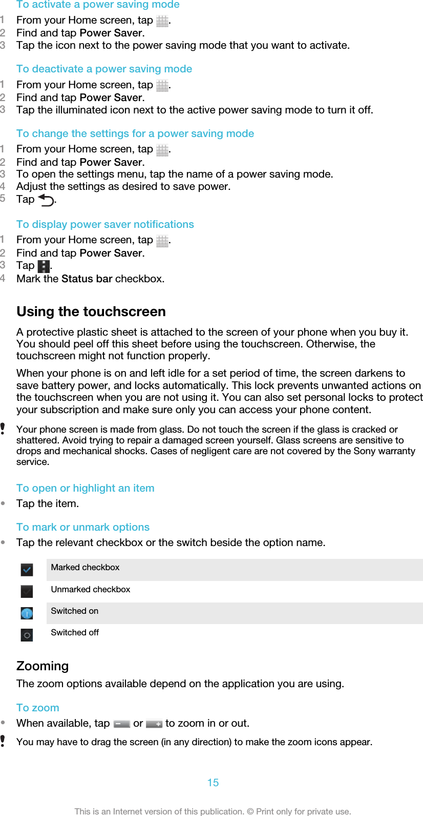 To activate a power saving mode1From your Home screen, tap  .2Find and tap Power Saver.3Tap the icon next to the power saving mode that you want to activate.To deactivate a power saving mode1From your Home screen, tap  .2Find and tap Power Saver.3Tap the illuminated icon next to the active power saving mode to turn it off.To change the settings for a power saving mode1From your Home screen, tap  .2Find and tap Power Saver.3To open the settings menu, tap the name of a power saving mode.4Adjust the settings as desired to save power.5Tap  .To display power saver notifications1From your Home screen, tap  .2Find and tap Power Saver.3Tap  .4Mark the Status bar checkbox.Using the touchscreenA protective plastic sheet is attached to the screen of your phone when you buy it.You should peel off this sheet before using the touchscreen. Otherwise, thetouchscreen might not function properly.When your phone is on and left idle for a set period of time, the screen darkens tosave battery power, and locks automatically. This lock prevents unwanted actions onthe touchscreen when you are not using it. You can also set personal locks to protectyour subscription and make sure only you can access your phone content.Your phone screen is made from glass. Do not touch the screen if the glass is cracked orshattered. Avoid trying to repair a damaged screen yourself. Glass screens are sensitive todrops and mechanical shocks. Cases of negligent care are not covered by the Sony warrantyservice.To open or highlight an item•Tap the item.To mark or unmark options•Tap the relevant checkbox or the switch beside the option name.Marked checkboxUnmarked checkboxSwitched onSwitched offZoomingThe zoom options available depend on the application you are using.To zoom•When available, tap   or   to zoom in or out.You may have to drag the screen (in any direction) to make the zoom icons appear.15This is an Internet version of this publication. © Print only for private use.