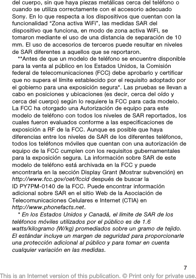 del cuerpo, sin que haya piezas metálicas cerca del teléfono ocuando se utiliza correctamente con el accesorio adecuadoSony. En lo que respecta a los dispositivos que cuentan con lafuncionalidad “Zona activa WiFi”, las medidas SAR deldispositivo que funciona, en modo de zona activa WiFi, setomaron mediante el uso de una distancia de separación de 10mm. El uso de accesorios de terceros puede resultar en nivelesde SAR diferentes a aquellos que se reportaron.**Antes de que un modelo de teléfono se encuentre disponiblepara la venta al público en los Estados Unidos, la Comisiónfederal de telecomunicaciones (FCC) debe aprobarlo y certificarque no supera el límite establecido por el requisito adoptado porel gobierno para una exposición segura*. Las pruebas se llevan acabo en posiciones y ubicaciones (es decir, cerca del oído ycerca del cuerpo) según lo requiere la FCC para cada modelo.La FCC ha otorgado una Autorización de equipo para estemodelo de teléfono con todos los niveles de SAR reportados, loscuales fueron evaluados conforme a las especificaciones deexposición a RF de la FCC. Aunque es posible que hayadiferencias entre los niveles de SAR de los diferentes teléfonos,todos los teléfonos móviles que cuentan con una autorización deequipo de la FCC cumplen con los requisitos gubernamentalespara la exposición segura. La información sobre SAR de estemodelo de teléfono está archivada en la FCC y puedeencontrarla en la sección Display Grant (Mostrar subvención) enhttp://www.fcc.gov/oet/fccid después de buscar laID PY7PM-0140 de la FCC. Puede encontrar informaciónadicional sobre SAR en el sitio Web de la Asociación deTelecomunicaciones Celulares e Internet (CTIA) enhttp://www.phonefacts.net.* En los Estados Unidos y Canadá, el límite de SAR de losteléfonos móviles utilizados por el público es de 1.6watts/kilogramo (W/kg) promediados sobre un gramo de tejido.El estándar incluye un margen de seguridad para proporcionarleuna protección adicional al público y para tomar en cuentacualquier variación en las medidas.7This is an Internet version of this publication. © Print only for private use.