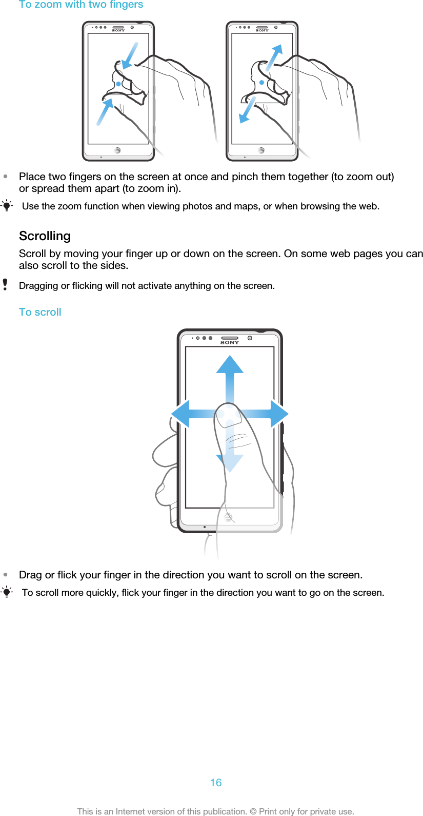 To zoom with two fingers•Place two fingers on the screen at once and pinch them together (to zoom out)or spread them apart (to zoom in).Use the zoom function when viewing photos and maps, or when browsing the web.ScrollingScroll by moving your finger up or down on the screen. On some web pages you canalso scroll to the sides.Dragging or flicking will not activate anything on the screen.To scroll•Drag or flick your finger in the direction you want to scroll on the screen.To scroll more quickly, flick your finger in the direction you want to go on the screen.16This is an Internet version of this publication. © Print only for private use.
