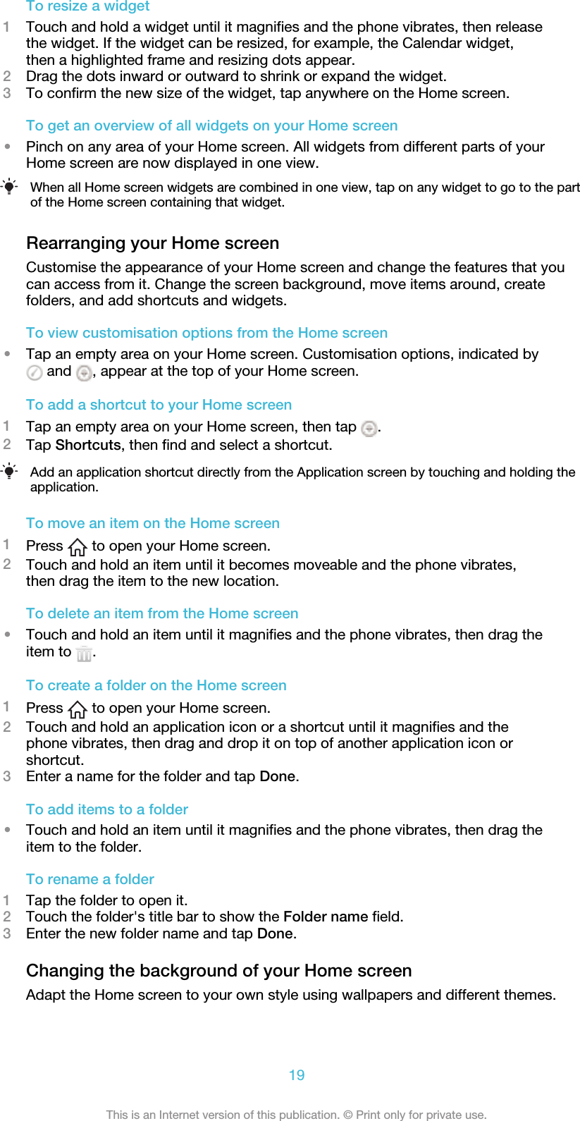 To resize a widget1Touch and hold a widget until it magnifies and the phone vibrates, then releasethe widget. If the widget can be resized, for example, the Calendar widget,then a highlighted frame and resizing dots appear.2Drag the dots inward or outward to shrink or expand the widget.3To confirm the new size of the widget, tap anywhere on the Home screen.To get an overview of all widgets on your Home screen•Pinch on any area of your Home screen. All widgets from different parts of yourHome screen are now displayed in one view.When all Home screen widgets are combined in one view, tap on any widget to go to the partof the Home screen containing that widget.Rearranging your Home screenCustomise the appearance of your Home screen and change the features that youcan access from it. Change the screen background, move items around, createfolders, and add shortcuts and widgets.To view customisation options from the Home screen•Tap an empty area on your Home screen. Customisation options, indicated by and  , appear at the top of your Home screen.To add a shortcut to your Home screen1Tap an empty area on your Home screen, then tap  .2Tap Shortcuts, then find and select a shortcut.Add an application shortcut directly from the Application screen by touching and holding theapplication.To move an item on the Home screen1Press   to open your Home screen.2Touch and hold an item until it becomes moveable and the phone vibrates,then drag the item to the new location.To delete an item from the Home screen•Touch and hold an item until it magnifies and the phone vibrates, then drag theitem to  .To create a folder on the Home screen1Press   to open your Home screen.2Touch and hold an application icon or a shortcut until it magnifies and thephone vibrates, then drag and drop it on top of another application icon orshortcut.3Enter a name for the folder and tap Done.To add items to a folder•Touch and hold an item until it magnifies and the phone vibrates, then drag theitem to the folder.To rename a folder1Tap the folder to open it.2Touch the folder&apos;s title bar to show the Folder name field.3Enter the new folder name and tap Done.Changing the background of your Home screenAdapt the Home screen to your own style using wallpapers and different themes.19This is an Internet version of this publication. © Print only for private use.
