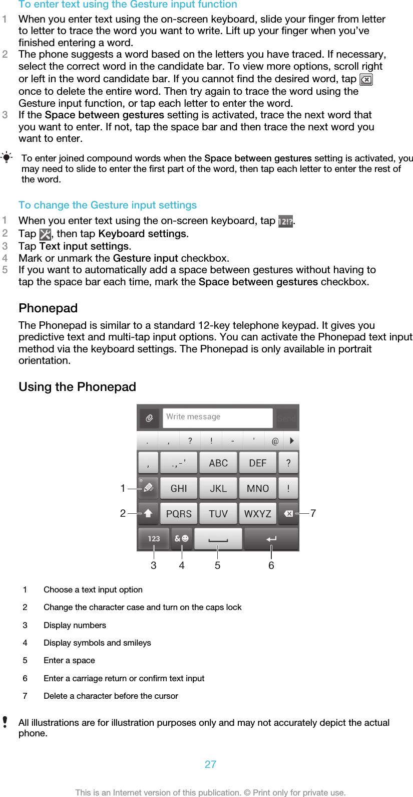 To enter text using the Gesture input function1When you enter text using the on-screen keyboard, slide your finger from letterto letter to trace the word you want to write. Lift up your finger when you’vefinished entering a word.2The phone suggests a word based on the letters you have traced. If necessary,select the correct word in the candidate bar. To view more options, scroll rightor left in the word candidate bar. If you cannot find the desired word, tap once to delete the entire word. Then try again to trace the word using theGesture input function, or tap each letter to enter the word.3If the Space between gestures setting is activated, trace the next word thatyou want to enter. If not, tap the space bar and then trace the next word youwant to enter.To enter joined compound words when the Space between gestures setting is activated, youmay need to slide to enter the first part of the word, then tap each letter to enter the rest ofthe word.To change the Gesture input settings1When you enter text using the on-screen keyboard, tap  .2Tap  , then tap Keyboard settings.3Tap Text input settings.4Mark or unmark the Gesture input checkbox.5If you want to automatically add a space between gestures without having totap the space bar each time, mark the Space between gestures checkbox.PhonepadThe Phonepad is similar to a standard 12-key telephone keypad. It gives youpredictive text and multi-tap input options. You can activate the Phonepad text inputmethod via the keyboard settings. The Phonepad is only available in portraitorientation.Using the Phonepad12 734 5 61Choose a text input option2 Change the character case and turn on the caps lock3 Display numbers4 Display symbols and smileys5 Enter a space6 Enter a carriage return or confirm text input7 Delete a character before the cursorAll illustrations are for illustration purposes only and may not accurately depict the actualphone.27This is an Internet version of this publication. © Print only for private use.