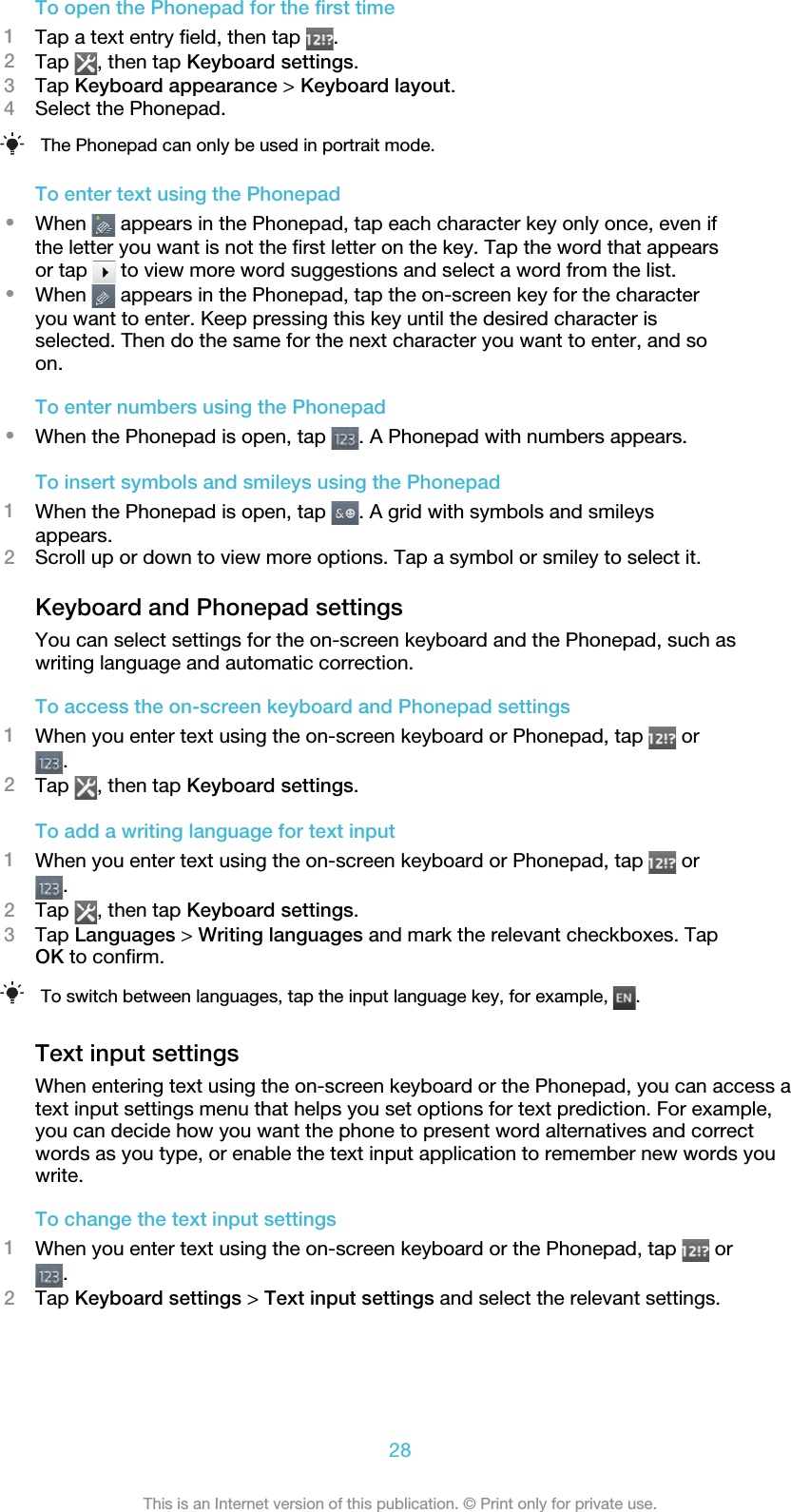 To open the Phonepad for the first time1Tap a text entry field, then tap  .2Tap  , then tap Keyboard settings.3Tap Keyboard appearance &gt; Keyboard layout.4Select the Phonepad.The Phonepad can only be used in portrait mode.To enter text using the Phonepad•When   appears in the Phonepad, tap each character key only once, even ifthe letter you want is not the first letter on the key. Tap the word that appearsor tap   to view more word suggestions and select a word from the list.•When   appears in the Phonepad, tap the on-screen key for the characteryou want to enter. Keep pressing this key until the desired character isselected. Then do the same for the next character you want to enter, and soon.To enter numbers using the Phonepad•When the Phonepad is open, tap  . A Phonepad with numbers appears.To insert symbols and smileys using the Phonepad1When the Phonepad is open, tap  . A grid with symbols and smileysappears.2Scroll up or down to view more options. Tap a symbol or smiley to select it.Keyboard and Phonepad settingsYou can select settings for the on-screen keyboard and the Phonepad, such aswriting language and automatic correction.To access the on-screen keyboard and Phonepad settings1When you enter text using the on-screen keyboard or Phonepad, tap   or.2Tap  , then tap Keyboard settings.To add a writing language for text input1When you enter text using the on-screen keyboard or Phonepad, tap   or.2Tap  , then tap Keyboard settings.3Tap Languages &gt; Writing languages and mark the relevant checkboxes. TapOK to confirm.To switch between languages, tap the input language key, for example,  .Text input settingsWhen entering text using the on-screen keyboard or the Phonepad, you can access atext input settings menu that helps you set options for text prediction. For example,you can decide how you want the phone to present word alternatives and correctwords as you type, or enable the text input application to remember new words youwrite.To change the text input settings1When you enter text using the on-screen keyboard or the Phonepad, tap   or.2Tap Keyboard settings &gt; Text input settings and select the relevant settings.28This is an Internet version of this publication. © Print only for private use.