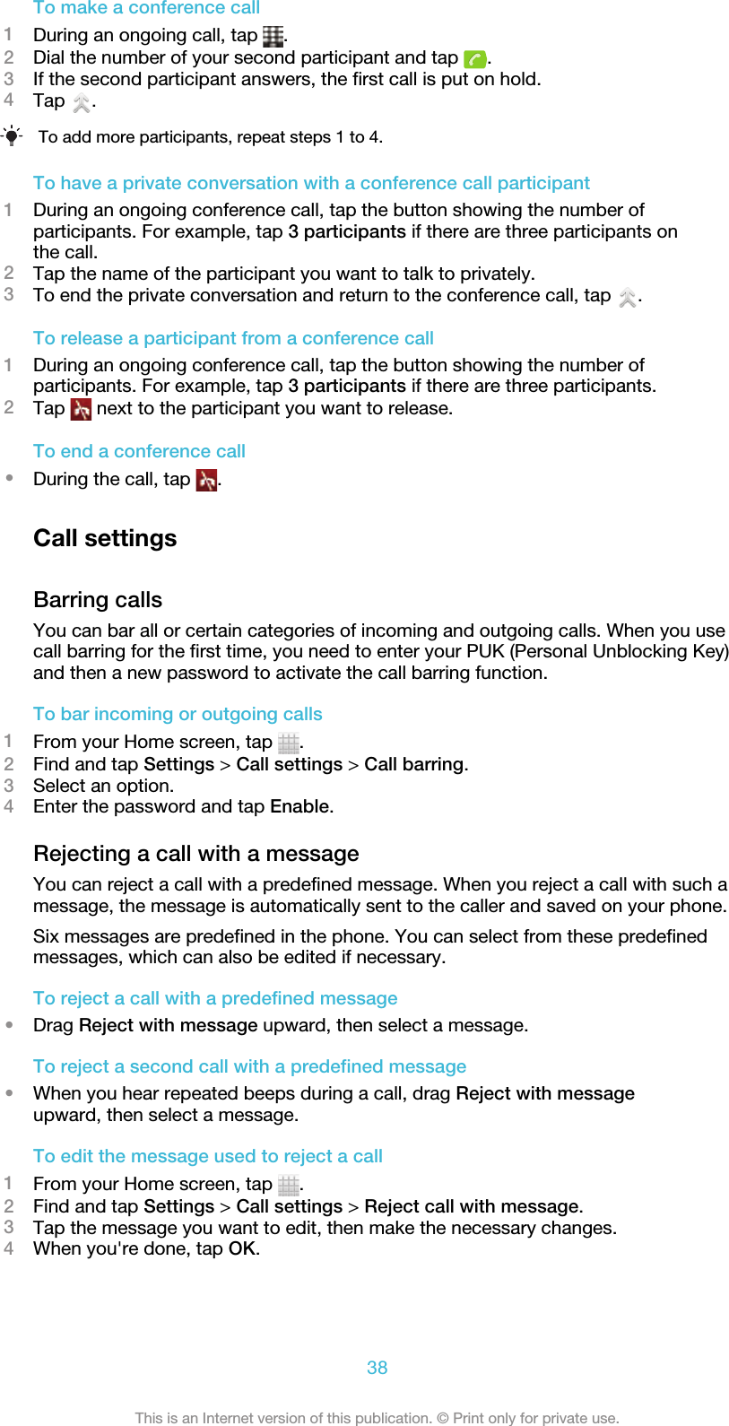 To make a conference call1During an ongoing call, tap  .2Dial the number of your second participant and tap  .3If the second participant answers, the first call is put on hold.4Tap  .To add more participants, repeat steps 1 to 4.To have a private conversation with a conference call participant1During an ongoing conference call, tap the button showing the number ofparticipants. For example, tap 3 participants if there are three participants onthe call.2Tap the name of the participant you want to talk to privately.3To end the private conversation and return to the conference call, tap  .To release a participant from a conference call1During an ongoing conference call, tap the button showing the number ofparticipants. For example, tap 3 participants if there are three participants.2Tap   next to the participant you want to release.To end a conference call•During the call, tap  .Call settingsBarring callsYou can bar all or certain categories of incoming and outgoing calls. When you usecall barring for the first time, you need to enter your PUK (Personal Unblocking Key)and then a new password to activate the call barring function.To bar incoming or outgoing calls1From your Home screen, tap  .2Find and tap Settings &gt; Call settings &gt; Call barring.3Select an option.4Enter the password and tap Enable.Rejecting a call with a messageYou can reject a call with a predefined message. When you reject a call with such amessage, the message is automatically sent to the caller and saved on your phone.Six messages are predefined in the phone. You can select from these predefinedmessages, which can also be edited if necessary.To reject a call with a predefined message•Drag Reject with message upward, then select a message.To reject a second call with a predefined message•When you hear repeated beeps during a call, drag Reject with messageupward, then select a message.To edit the message used to reject a call1From your Home screen, tap  .2Find and tap Settings &gt; Call settings &gt; Reject call with message.3Tap the message you want to edit, then make the necessary changes.4When you&apos;re done, tap OK.38This is an Internet version of this publication. © Print only for private use.