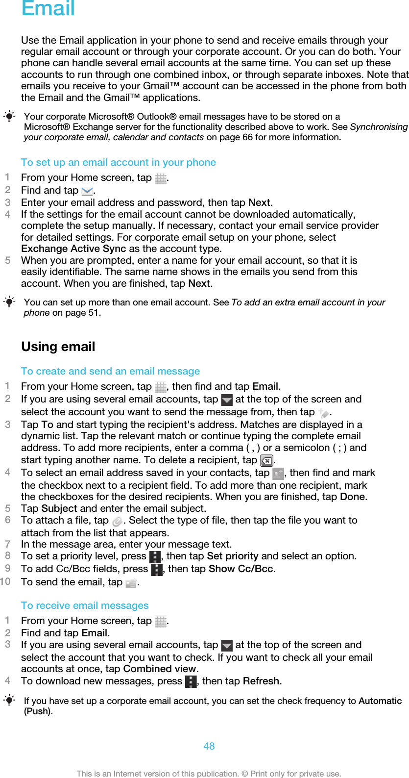 EmailUse the Email application in your phone to send and receive emails through yourregular email account or through your corporate account. Or you can do both. Yourphone can handle several email accounts at the same time. You can set up theseaccounts to run through one combined inbox, or through separate inboxes. Note thatemails you receive to your Gmail™ account can be accessed in the phone from boththe Email and the Gmail™ applications.Your corporate Microsoft® Outlook® email messages have to be stored on aMicrosoft® Exchange server for the functionality described above to work. See Synchronisingyour corporate email, calendar and contacts on page 66 for more information.To set up an email account in your phone1From your Home screen, tap  .2Find and tap  .3Enter your email address and password, then tap Next.4If the settings for the email account cannot be downloaded automatically,complete the setup manually. If necessary, contact your email service providerfor detailed settings. For corporate email setup on your phone, selectExchange Active Sync as the account type.5When you are prompted, enter a name for your email account, so that it iseasily identifiable. The same name shows in the emails you send from thisaccount. When you are finished, tap Next.You can set up more than one email account. See To add an extra email account in yourphone on page 51.Using emailTo create and send an email message1From your Home screen, tap  , then find and tap Email.2If you are using several email accounts, tap   at the top of the screen andselect the account you want to send the message from, then tap  .3Tap To and start typing the recipient&apos;s address. Matches are displayed in adynamic list. Tap the relevant match or continue typing the complete emailaddress. To add more recipients, enter a comma ( , ) or a semicolon ( ; ) andstart typing another name. To delete a recipient, tap  .4To select an email address saved in your contacts, tap  , then find and markthe checkbox next to a recipient field. To add more than one recipient, markthe checkboxes for the desired recipients. When you are finished, tap Done.5Tap Subject and enter the email subject.6To attach a file, tap  . Select the type of file, then tap the file you want toattach from the list that appears.7In the message area, enter your message text.8To set a priority level, press  , then tap Set priority and select an option.9To add Cc/Bcc fields, press  , then tap Show Cc/Bcc.10 To send the email, tap  .To receive email messages1From your Home screen, tap  .2Find and tap Email.3If you are using several email accounts, tap   at the top of the screen andselect the account that you want to check. If you want to check all your emailaccounts at once, tap Combined view.4To download new messages, press  , then tap Refresh.If you have set up a corporate email account, you can set the check frequency to Automatic(Push).48This is an Internet version of this publication. © Print only for private use.