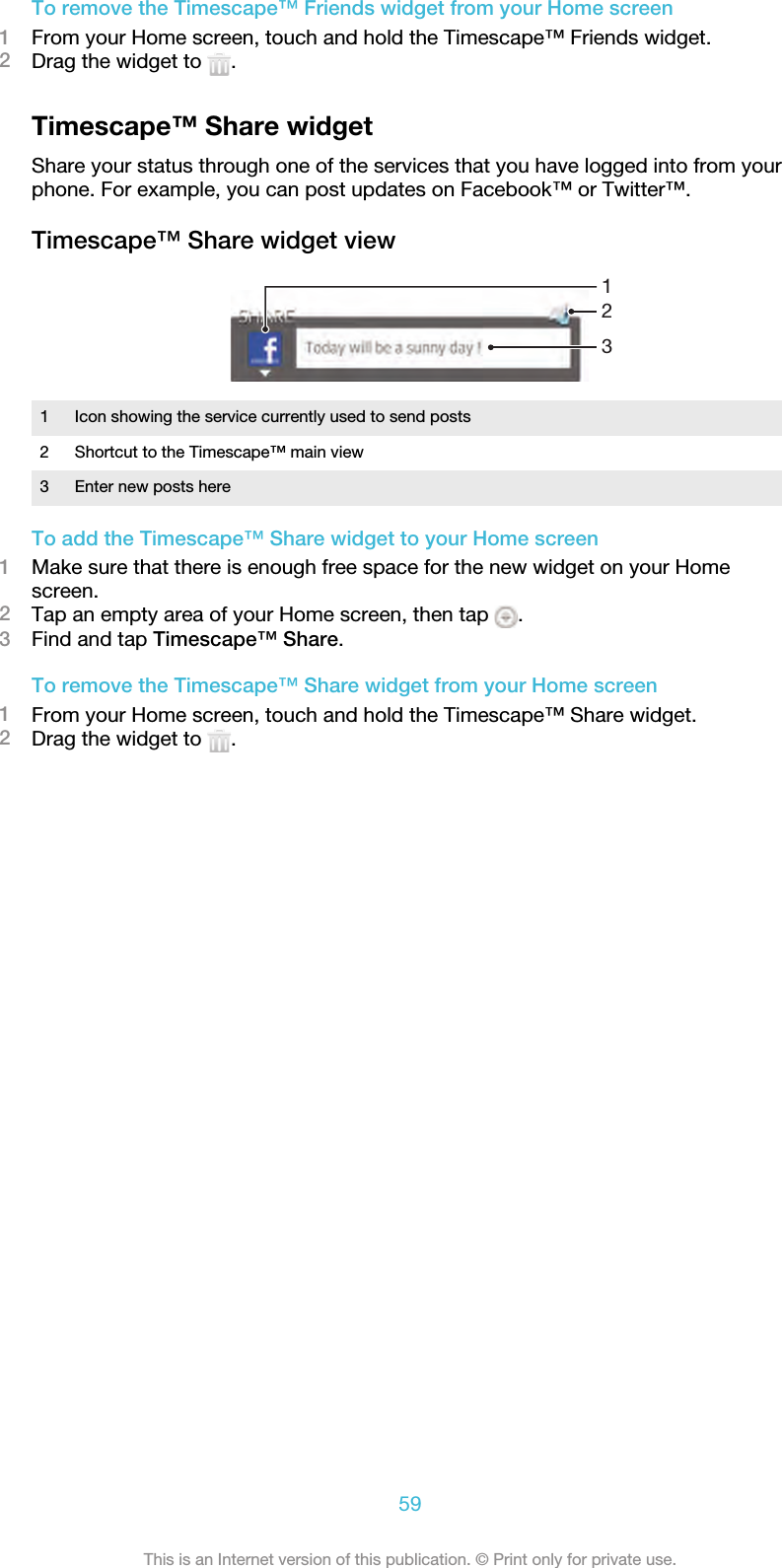 To remove the Timescape™ Friends widget from your Home screen1From your Home screen, touch and hold the Timescape™ Friends widget.2Drag the widget to  .Timescape™ Share widgetShare your status through one of the services that you have logged into from yourphone. For example, you can post updates on Facebook™ or Twitter™.Timescape™ Share widget view1231 Icon showing the service currently used to send posts2 Shortcut to the Timescape™ main view3 Enter new posts hereTo add the Timescape™ Share widget to your Home screen1Make sure that there is enough free space for the new widget on your Homescreen.2Tap an empty area of your Home screen, then tap  .3Find and tap Timescape™ Share.To remove the Timescape™ Share widget from your Home screen1From your Home screen, touch and hold the Timescape™ Share widget.2Drag the widget to  .59This is an Internet version of this publication. © Print only for private use.