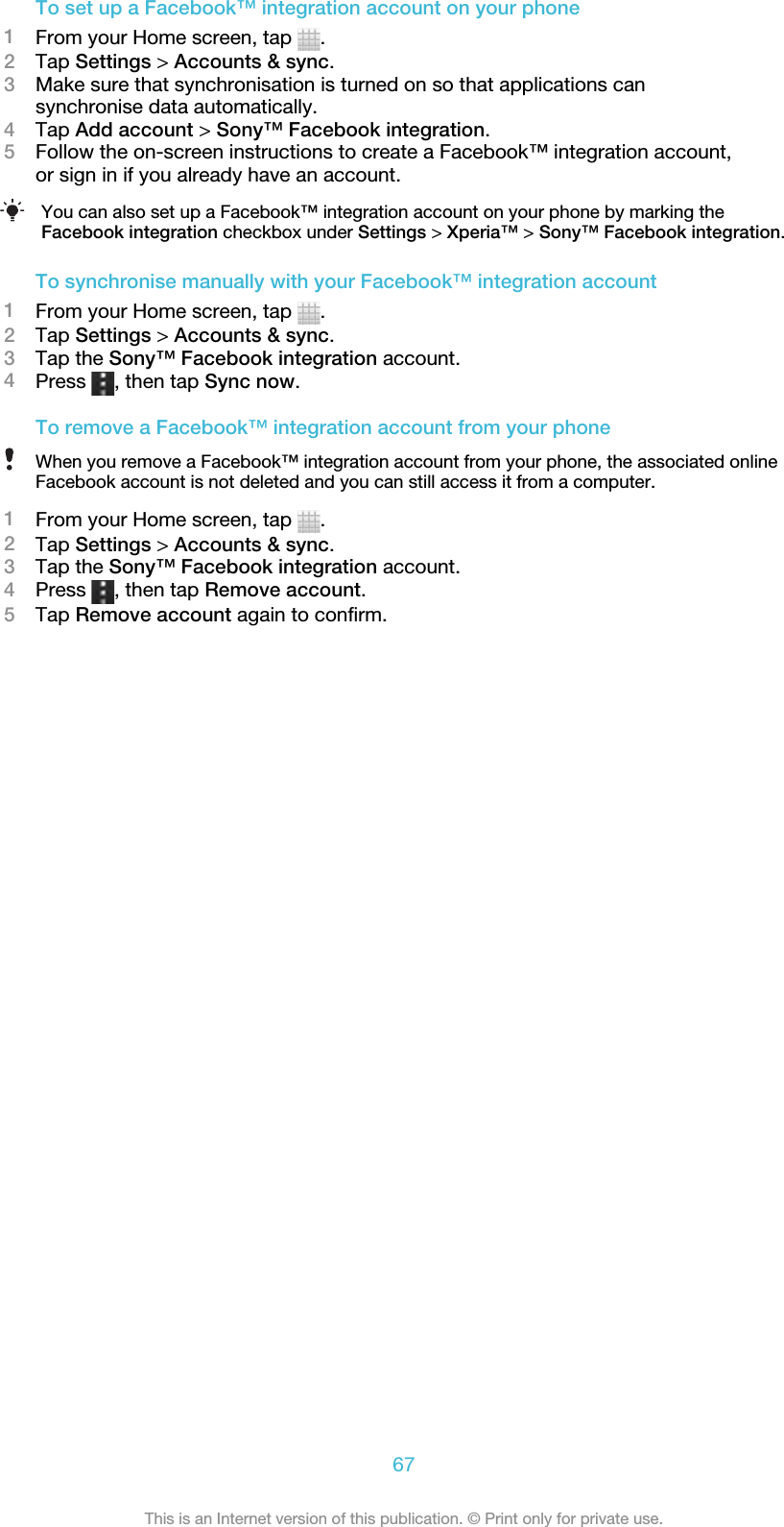 To set up a Facebook™ integration account on your phone1From your Home screen, tap  .2Tap Settings &gt; Accounts &amp; sync.3Make sure that synchronisation is turned on so that applications cansynchronise data automatically.4Tap Add account &gt; Sony™ Facebook integration.5Follow the on-screen instructions to create a Facebook™ integration account,or sign in if you already have an account.You can also set up a Facebook™ integration account on your phone by marking theFacebook integration checkbox under Settings &gt; Xperia™ &gt; Sony™ Facebook integration.To synchronise manually with your Facebook™ integration account1From your Home screen, tap  .2Tap Settings &gt; Accounts &amp; sync.3Tap the Sony™ Facebook integration account.4Press  , then tap Sync now.To remove a Facebook™ integration account from your phoneWhen you remove a Facebook™ integration account from your phone, the associated onlineFacebook account is not deleted and you can still access it from a computer.1From your Home screen, tap  .2Tap Settings &gt; Accounts &amp; sync.3Tap the Sony™ Facebook integration account.4Press  , then tap Remove account.5Tap Remove account again to confirm.67This is an Internet version of this publication. © Print only for private use.