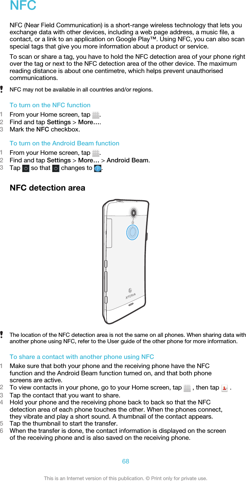 NFCNFC (Near Field Communication) is a short-range wireless technology that lets youexchange data with other devices, including a web page address, a music file, acontact, or a link to an application on Google Play™. Using NFC, you can also scanspecial tags that give you more information about a product or service.To scan or share a tag, you have to hold the NFC detection area of your phone rightover the tag or next to the NFC detection area of the other device. The maximumreading distance is about one centimetre, which helps prevent unauthorisedcommunications.NFC may not be available in all countries and/or regions.To turn on the NFC function1From your Home screen, tap  .2Find and tap Settings &gt; More….3Mark the NFC checkbox.To turn on the Android Beam function1From your Home screen, tap  .2Find and tap Settings &gt; More… &gt; Android Beam.3Tap   so that   changes to  .NFC detection areaThe location of the NFC detection area is not the same on all phones. When sharing data withanother phone using NFC, refer to the User guide of the other phone for more information.To share a contact with another phone using NFC1Make sure that both your phone and the receiving phone have the NFCfunction and the Android Beam function turned on, and that both phonescreens are active.2To view contacts in your phone, go to your Home screen, tap   , then tap   .3Tap the contact that you want to share.4Hold your phone and the receiving phone back to back so that the NFCdetection area of each phone touches the other. When the phones connect,they vibrate and play a short sound. A thumbnail of the contact appears.5Tap the thumbnail to start the transfer.6When the transfer is done, the contact information is displayed on the screenof the receiving phone and is also saved on the receiving phone.68This is an Internet version of this publication. © Print only for private use.