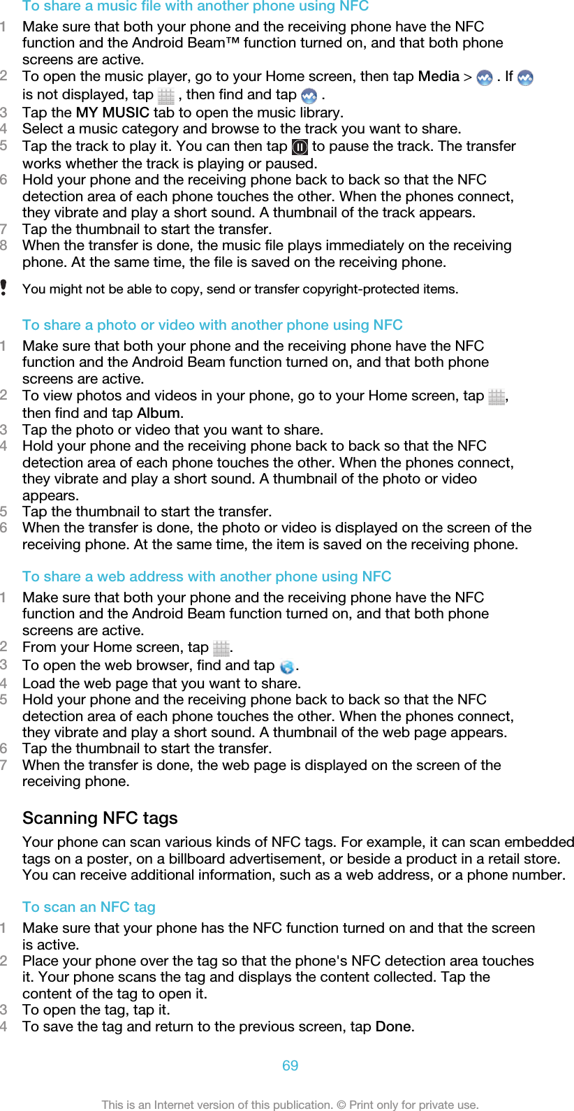 To share a music file with another phone using NFC1Make sure that both your phone and the receiving phone have the NFCfunction and the Android Beam™ function turned on, and that both phonescreens are active.2To open the music player, go to your Home screen, then tap Media &gt;   . If is not displayed, tap   , then find and tap   .3Tap the MY MUSIC tab to open the music library.4Select a music category and browse to the track you want to share.5Tap the track to play it. You can then tap   to pause the track. The transferworks whether the track is playing or paused.6Hold your phone and the receiving phone back to back so that the NFCdetection area of each phone touches the other. When the phones connect,they vibrate and play a short sound. A thumbnail of the track appears.7Tap the thumbnail to start the transfer.8When the transfer is done, the music file plays immediately on the receivingphone. At the same time, the file is saved on the receiving phone.You might not be able to copy, send or transfer copyright-protected items.To share a photo or video with another phone using NFC1Make sure that both your phone and the receiving phone have the NFCfunction and the Android Beam function turned on, and that both phonescreens are active.2To view photos and videos in your phone, go to your Home screen, tap  ,then find and tap Album.3Tap the photo or video that you want to share.4Hold your phone and the receiving phone back to back so that the NFCdetection area of each phone touches the other. When the phones connect,they vibrate and play a short sound. A thumbnail of the photo or videoappears.5Tap the thumbnail to start the transfer.6When the transfer is done, the photo or video is displayed on the screen of thereceiving phone. At the same time, the item is saved on the receiving phone.To share a web address with another phone using NFC1Make sure that both your phone and the receiving phone have the NFCfunction and the Android Beam function turned on, and that both phonescreens are active.2From your Home screen, tap  .3To open the web browser, find and tap  .4Load the web page that you want to share.5Hold your phone and the receiving phone back to back so that the NFCdetection area of each phone touches the other. When the phones connect,they vibrate and play a short sound. A thumbnail of the web page appears.6Tap the thumbnail to start the transfer.7When the transfer is done, the web page is displayed on the screen of thereceiving phone.Scanning NFC tagsYour phone can scan various kinds of NFC tags. For example, it can scan embeddedtags on a poster, on a billboard advertisement, or beside a product in a retail store.You can receive additional information, such as a web address, or a phone number.To scan an NFC tag1Make sure that your phone has the NFC function turned on and that the screenis active.2Place your phone over the tag so that the phone&apos;s NFC detection area touchesit. Your phone scans the tag and displays the content collected. Tap thecontent of the tag to open it.3To open the tag, tap it.4To save the tag and return to the previous screen, tap Done.69This is an Internet version of this publication. © Print only for private use.