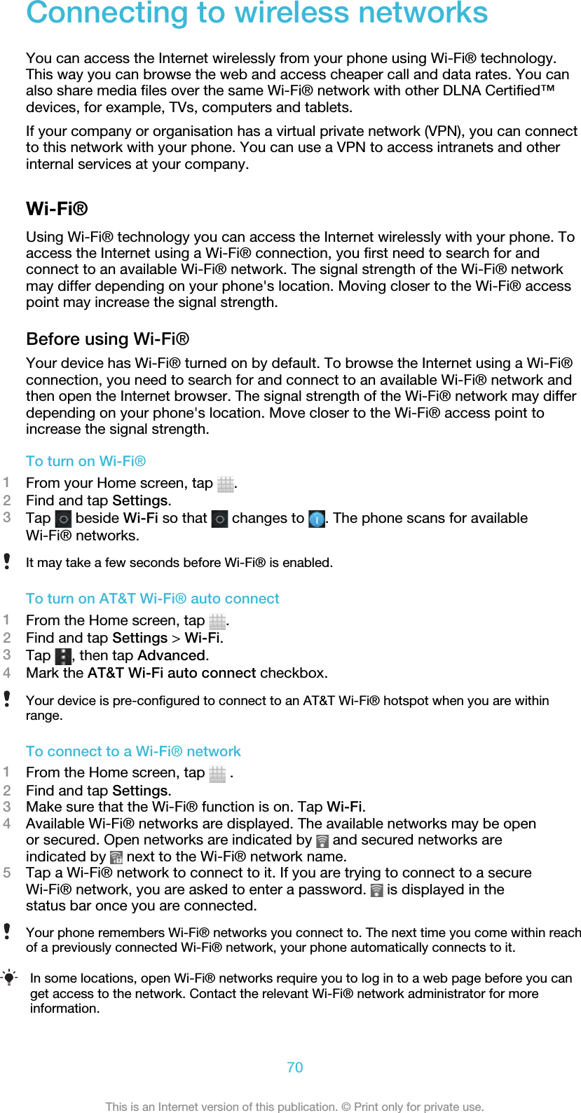 Connecting to wireless networksYou can access the Internet wirelessly from your phone using Wi-Fi® technology.This way you can browse the web and access cheaper call and data rates. You canalso share media files over the same Wi-Fi® network with other DLNA Certified™devices, for example, TVs, computers and tablets.If your company or organisation has a virtual private network (VPN), you can connectto this network with your phone. You can use a VPN to access intranets and otherinternal services at your company.Wi-Fi®Using Wi-Fi® technology you can access the Internet wirelessly with your phone. Toaccess the Internet using a Wi-Fi® connection, you first need to search for andconnect to an available Wi-Fi® network. The signal strength of the Wi-Fi® networkmay differ depending on your phone&apos;s location. Moving closer to the Wi-Fi® accesspoint may increase the signal strength.Before using Wi-Fi®Your device has Wi-Fi® turned on by default. To browse the Internet using a Wi-Fi®connection, you need to search for and connect to an available Wi-Fi® network andthen open the Internet browser. The signal strength of the Wi-Fi® network may differdepending on your phone&apos;s location. Move closer to the Wi-Fi® access point toincrease the signal strength.To turn on Wi-Fi®1From your Home screen, tap  .2Find and tap Settings.3Tap   beside Wi-Fi so that   changes to  . The phone scans for availableWi-Fi® networks.It may take a few seconds before Wi-Fi® is enabled.To turn on AT&amp;T Wi-Fi® auto connect1From the Home screen, tap  .2Find and tap Settings &gt; Wi-Fi.3Tap  , then tap Advanced.4Mark the AT&amp;T Wi-Fi auto connect checkbox.Your device is pre-configured to connect to an AT&amp;T Wi-Fi® hotspot when you are withinrange.To connect to a Wi-Fi® network1From the Home screen, tap   .2Find and tap Settings.3Make sure that the Wi-Fi® function is on. Tap Wi-Fi.4Available Wi-Fi® networks are displayed. The available networks may be openor secured. Open networks are indicated by   and secured networks areindicated by   next to the Wi-Fi® network name.5Tap a Wi-Fi® network to connect to it. If you are trying to connect to a secureWi-Fi® network, you are asked to enter a password.   is displayed in thestatus bar once you are connected.Your phone remembers Wi-Fi® networks you connect to. The next time you come within reachof a previously connected Wi-Fi® network, your phone automatically connects to it.In some locations, open Wi-Fi® networks require you to log in to a web page before you canget access to the network. Contact the relevant Wi-Fi® network administrator for moreinformation.70This is an Internet version of this publication. © Print only for private use.