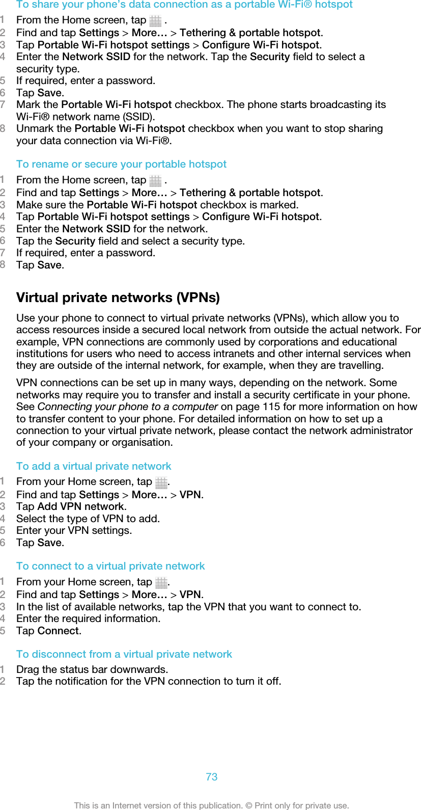 To share your phone’s data connection as a portable Wi-Fi® hotspot1From the Home screen, tap   .2Find and tap Settings &gt; More… &gt; Tethering &amp; portable hotspot.3Tap Portable Wi-Fi hotspot settings &gt; Configure Wi-Fi hotspot.4Enter the Network SSID for the network. Tap the Security field to select asecurity type.5If required, enter a password.6Tap Save.7Mark the Portable Wi-Fi hotspot checkbox. The phone starts broadcasting itsWi-Fi® network name (SSID).8Unmark the Portable Wi-Fi hotspot checkbox when you want to stop sharingyour data connection via Wi-Fi®.To rename or secure your portable hotspot1From the Home screen, tap   .2Find and tap Settings &gt; More… &gt; Tethering &amp; portable hotspot.3Make sure the Portable Wi-Fi hotspot checkbox is marked.4Tap Portable Wi-Fi hotspot settings &gt; Configure Wi-Fi hotspot.5Enter the Network SSID for the network.6Tap the Security field and select a security type.7If required, enter a password.8Tap Save.Virtual private networks (VPNs)Use your phone to connect to virtual private networks (VPNs), which allow you toaccess resources inside a secured local network from outside the actual network. Forexample, VPN connections are commonly used by corporations and educationalinstitutions for users who need to access intranets and other internal services whenthey are outside of the internal network, for example, when they are travelling.VPN connections can be set up in many ways, depending on the network. Somenetworks may require you to transfer and install a security certificate in your phone.See Connecting your phone to a computer on page 115 for more information on howto transfer content to your phone. For detailed information on how to set up aconnection to your virtual private network, please contact the network administratorof your company or organisation.To add a virtual private network1From your Home screen, tap  .2Find and tap Settings &gt; More… &gt; VPN.3Tap Add VPN network.4Select the type of VPN to add.5Enter your VPN settings.6Tap Save.To connect to a virtual private network1From your Home screen, tap  .2Find and tap Settings &gt; More… &gt; VPN.3In the list of available networks, tap the VPN that you want to connect to.4Enter the required information.5Tap Connect.To disconnect from a virtual private network1Drag the status bar downwards.2Tap the notification for the VPN connection to turn it off.73This is an Internet version of this publication. © Print only for private use.