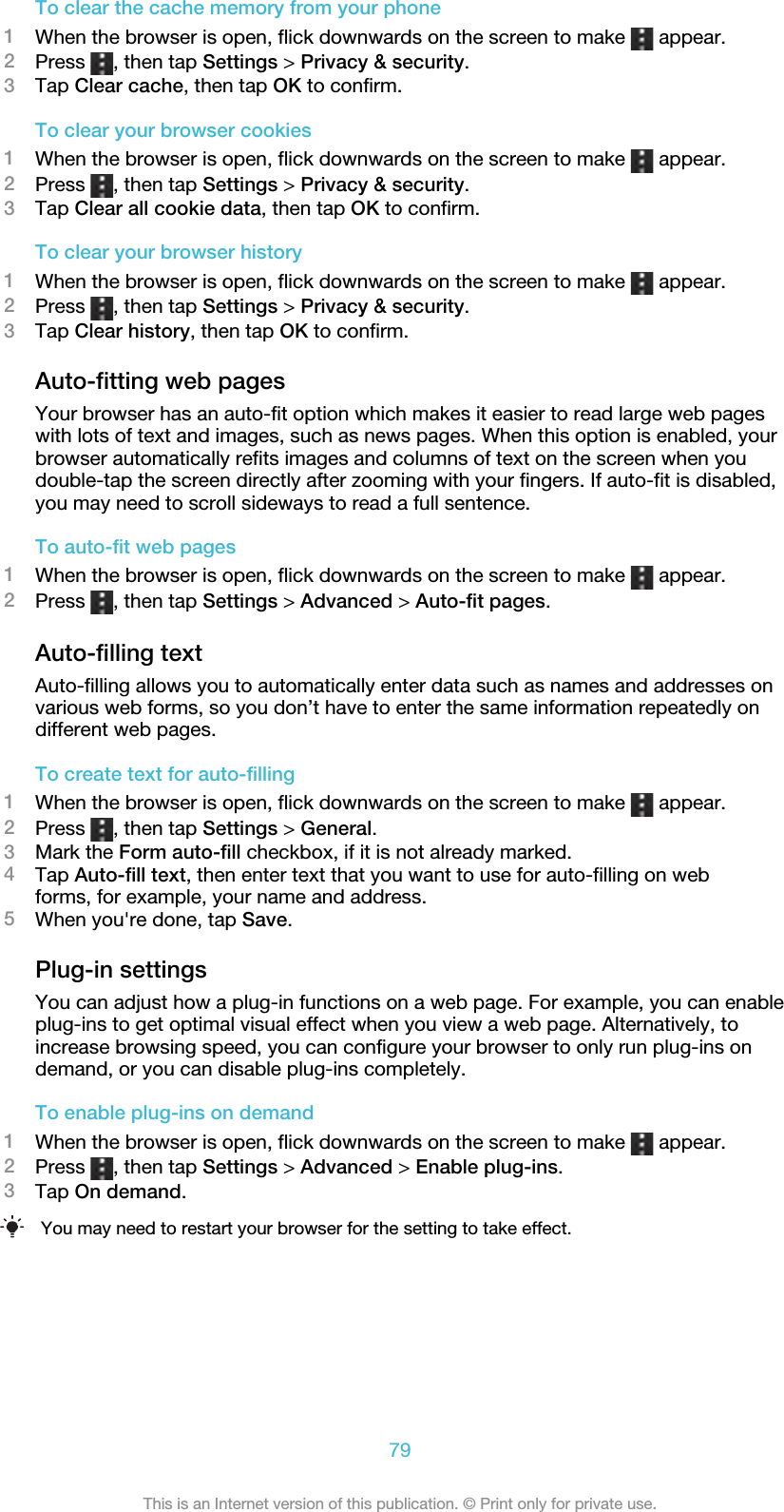 To clear the cache memory from your phone1When the browser is open, flick downwards on the screen to make   appear.2Press  , then tap Settings &gt; Privacy &amp; security.3Tap Clear cache, then tap OK to confirm.To clear your browser cookies1When the browser is open, flick downwards on the screen to make   appear.2Press  , then tap Settings &gt; Privacy &amp; security.3Tap Clear all cookie data, then tap OK to confirm.To clear your browser history1When the browser is open, flick downwards on the screen to make   appear.2Press  , then tap Settings &gt; Privacy &amp; security.3Tap Clear history, then tap OK to confirm.Auto-fitting web pagesYour browser has an auto-fit option which makes it easier to read large web pageswith lots of text and images, such as news pages. When this option is enabled, yourbrowser automatically refits images and columns of text on the screen when youdouble-tap the screen directly after zooming with your fingers. If auto-fit is disabled,you may need to scroll sideways to read a full sentence.To auto-fit web pages1When the browser is open, flick downwards on the screen to make   appear.2Press  , then tap Settings &gt; Advanced &gt; Auto-fit pages.Auto-filling textAuto-filling allows you to automatically enter data such as names and addresses onvarious web forms, so you don’t have to enter the same information repeatedly ondifferent web pages.To create text for auto-filling1When the browser is open, flick downwards on the screen to make   appear.2Press  , then tap Settings &gt; General.3Mark the Form auto-fill checkbox, if it is not already marked.4Tap Auto-fill text, then enter text that you want to use for auto-filling on webforms, for example, your name and address.5When you&apos;re done, tap Save.Plug-in settingsYou can adjust how a plug-in functions on a web page. For example, you can enableplug-ins to get optimal visual effect when you view a web page. Alternatively, toincrease browsing speed, you can configure your browser to only run plug-ins ondemand, or you can disable plug-ins completely.To enable plug-ins on demand1When the browser is open, flick downwards on the screen to make   appear.2Press  , then tap Settings &gt; Advanced &gt; Enable plug-ins.3Tap On demand.You may need to restart your browser for the setting to take effect.79This is an Internet version of this publication. © Print only for private use.