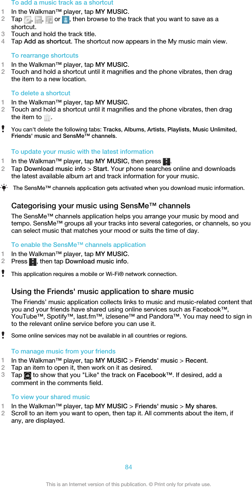 To add a music track as a shortcut1In the Walkman™ player, tap MY MUSIC.2Tap  ,  ,   or  , then browse to the track that you want to save as ashortcut.3Touch and hold the track title.4Tap Add as shortcut. The shortcut now appears in the My music main view.To rearrange shortcuts1In the Walkman™ player, tap MY MUSIC.2Touch and hold a shortcut until it magnifies and the phone vibrates, then dragthe item to a new location.To delete a shortcut1In the Walkman™ player, tap MY MUSIC.2Touch and hold a shortcut until it magnifies and the phone vibrates, then dragthe item to  .You can&apos;t delete the following tabs: Tracks, Albums, Artists, Playlists, Music Unlimited,Friends&apos; music and SensMe™ channels.To update your music with the latest information1In the Walkman™ player, tap MY MUSIC, then press  .2Tap Download music info &gt; Start. Your phone searches online and downloadsthe latest available album art and track information for your music.The SensMe™ channels application gets activated when you download music information.Categorising your music using SensMe™ channelsThe SensMe™ channels application helps you arrange your music by mood andtempo. SensMe™ groups all your tracks into several categories, or channels, so youcan select music that matches your mood or suits the time of day.To enable the SensMe™ channels application1In the Walkman™ player, tap MY MUSIC.2Press  , then tap Download music info.This application requires a mobile or Wi-Fi® network connection.Using the Friends&apos; music application to share musicThe Friends’ music application collects links to music and music-related content thatyou and your friends have shared using online services such as Facebook™,YouTube™, Spotify™, last.fm™, izlesene™ and Pandora™. You may need to sign into the relevant online service before you can use it.Some online services may not be available in all countries or regions.To manage music from your friends1In the Walkman™ player, tap MY MUSIC &gt; Friends&apos; music &gt; Recent.2Tap an item to open it, then work on it as desired.3Tap   to show that you &quot;Like&quot; the track on Facebook™. If desired, add acomment in the comments field.To view your shared music1In the Walkman™ player, tap MY MUSIC &gt; Friends&apos; music &gt; My shares.2Scroll to an item you want to open, then tap it. All comments about the item, ifany, are displayed.84This is an Internet version of this publication. © Print only for private use.