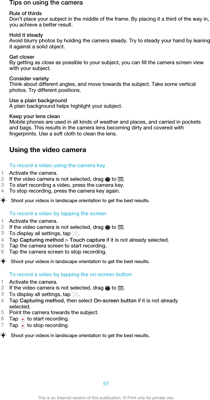 Tips on using the cameraRule of thirdsDon’t place your subject in the middle of the frame. By placing it a third of the way in,you achieve a better result.Hold it steadyAvoid blurry photos by holding the camera steady. Try to steady your hand by leaningit against a solid object.Get closerBy getting as close as possible to your subject, you can fill the camera screen viewwith your subject.Consider varietyThink about different angles, and move towards the subject. Take some verticalphotos. Try different positions.Use a plain backgroundA plain background helps highlight your subject.Keep your lens cleanMobile phones are used in all kinds of weather and places, and carried in pocketsand bags. This results in the camera lens becoming dirty and covered withfingerprints. Use a soft cloth to clean the lens.Using the video cameraTo record a video using the camera key1Activate the camera.2If the video camera is not selected, drag   to  .3To start recording a video, press the camera key.4To stop recording, press the camera key again.Shoot your videos in landscape orientation to get the best results.To record a video by tapping the screen1Activate the camera.2If the video camera is not selected, drag   to  .3To display all settings, tap  .4Tap Capturing method &gt; Touch capture if it is not already selected.5Tap the camera screen to start recording.6Tap the camera screen to stop recording.Shoot your videos in landscape orientation to get the best results.To record a video by tapping the on-screen button1Activate the camera.2If the video camera is not selected, drag   to  .3To display all settings, tap  .4Tap Capturing method, then select On-screen button if it is not alreadyselected.5Point the camera towards the subject.6Tap   to start recording.7Tap   to stop recording.Shoot your videos in landscape orientation to get the best results.97This is an Internet version of this publication. © Print only for private use.