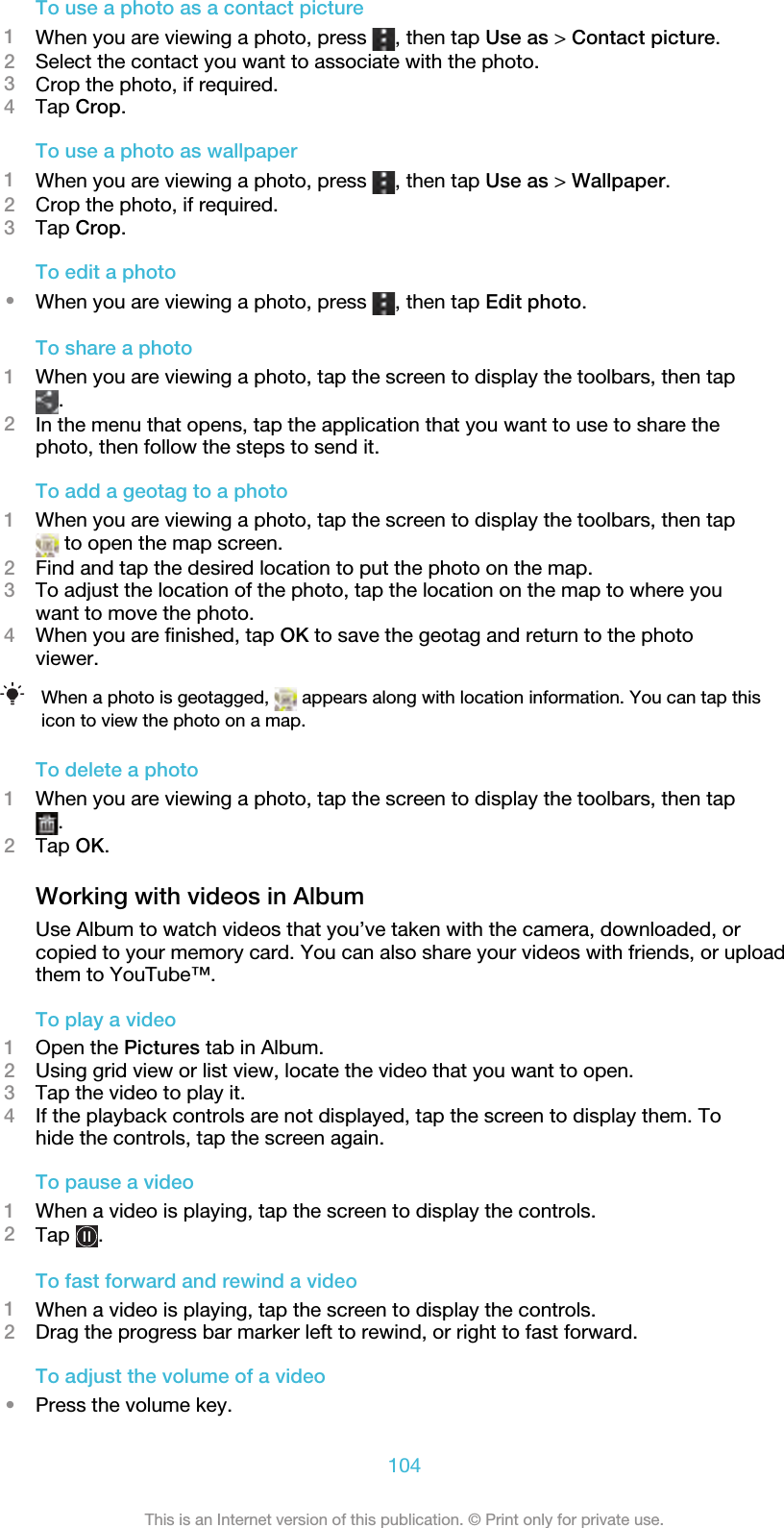 To use a photo as a contact picture1When you are viewing a photo, press  , then tap Use as &gt; Contact picture.2Select the contact you want to associate with the photo.3Crop the photo, if required.4Tap Crop.To use a photo as wallpaper1When you are viewing a photo, press  , then tap Use as &gt; Wallpaper.2Crop the photo, if required.3Tap Crop.To edit a photo•When you are viewing a photo, press  , then tap Edit photo.To share a photo1When you are viewing a photo, tap the screen to display the toolbars, then tap.2In the menu that opens, tap the application that you want to use to share thephoto, then follow the steps to send it.To add a geotag to a photo1When you are viewing a photo, tap the screen to display the toolbars, then tap to open the map screen.2Find and tap the desired location to put the photo on the map.3To adjust the location of the photo, tap the location on the map to where youwant to move the photo.4When you are finished, tap OK to save the geotag and return to the photoviewer.When a photo is geotagged,   appears along with location information. You can tap thisicon to view the photo on a map.To delete a photo1When you are viewing a photo, tap the screen to display the toolbars, then tap.2Tap OK.Working with videos in AlbumUse Album to watch videos that you’ve taken with the camera, downloaded, orcopied to your memory card. You can also share your videos with friends, or uploadthem to YouTube™.To play a video1Open the Pictures tab in Album.2Using grid view or list view, locate the video that you want to open.3Tap the video to play it.4If the playback controls are not displayed, tap the screen to display them. Tohide the controls, tap the screen again.To pause a video1When a video is playing, tap the screen to display the controls.2Tap  .To fast forward and rewind a video1When a video is playing, tap the screen to display the controls.2Drag the progress bar marker left to rewind, or right to fast forward.To adjust the volume of a video•Press the volume key.104This is an Internet version of this publication. © Print only for private use.