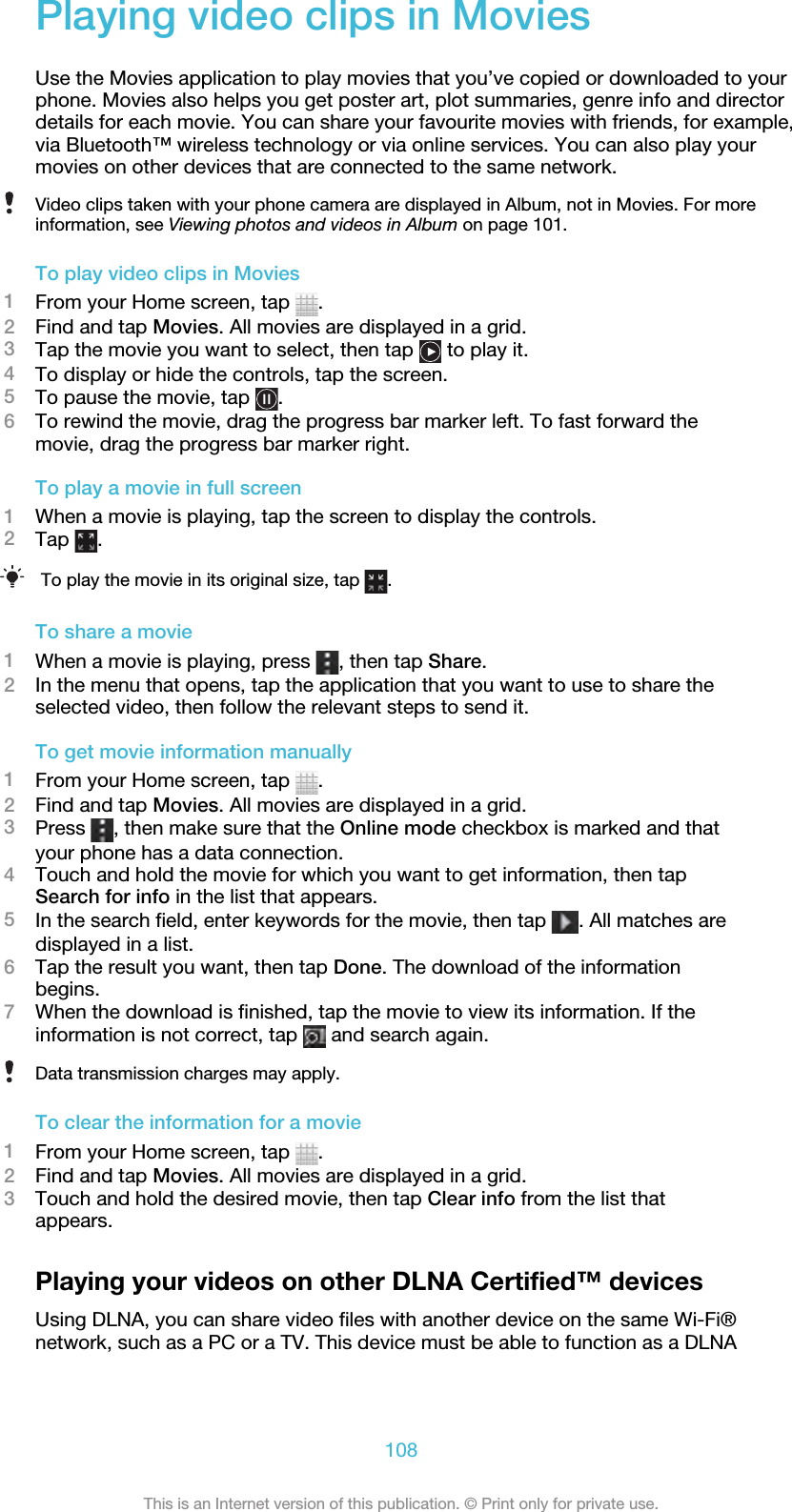 Playing video clips in MoviesUse the Movies application to play movies that you’ve copied or downloaded to yourphone. Movies also helps you get poster art, plot summaries, genre info and directordetails for each movie. You can share your favourite movies with friends, for example,via Bluetooth™ wireless technology or via online services. You can also play yourmovies on other devices that are connected to the same network.Video clips taken with your phone camera are displayed in Album, not in Movies. For moreinformation, see Viewing photos and videos in Album on page 101.To play video clips in Movies1From your Home screen, tap  .2Find and tap Movies. All movies are displayed in a grid.3Tap the movie you want to select, then tap   to play it.4To display or hide the controls, tap the screen.5To pause the movie, tap  .6To rewind the movie, drag the progress bar marker left. To fast forward themovie, drag the progress bar marker right.To play a movie in full screen1When a movie is playing, tap the screen to display the controls.2Tap  .To play the movie in its original size, tap  .To share a movie1When a movie is playing, press  , then tap Share.2In the menu that opens, tap the application that you want to use to share theselected video, then follow the relevant steps to send it.To get movie information manually1From your Home screen, tap  .2Find and tap Movies. All movies are displayed in a grid.3Press  , then make sure that the Online mode checkbox is marked and thatyour phone has a data connection.4Touch and hold the movie for which you want to get information, then tapSearch for info in the list that appears.5In the search field, enter keywords for the movie, then tap  . All matches aredisplayed in a list.6Tap the result you want, then tap Done. The download of the informationbegins.7When the download is finished, tap the movie to view its information. If theinformation is not correct, tap   and search again.Data transmission charges may apply.To clear the information for a movie1From your Home screen, tap  .2Find and tap Movies. All movies are displayed in a grid.3Touch and hold the desired movie, then tap Clear info from the list thatappears.Playing your videos on other DLNA Certified™ devicesUsing DLNA, you can share video files with another device on the same Wi-Fi®network, such as a PC or a TV. This device must be able to function as a DLNA108This is an Internet version of this publication. © Print only for private use.