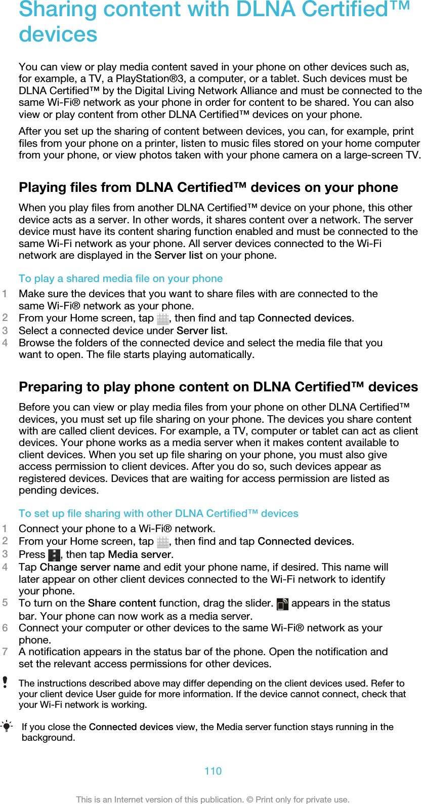 Sharing content with DLNA Certified™devicesYou can view or play media content saved in your phone on other devices such as,for example, a TV, a PlayStation®3, a computer, or a tablet. Such devices must beDLNA Certified™ by the Digital Living Network Alliance and must be connected to thesame Wi-Fi® network as your phone in order for content to be shared. You can alsoview or play content from other DLNA Certified™ devices on your phone.After you set up the sharing of content between devices, you can, for example, printfiles from your phone on a printer, listen to music files stored on your home computerfrom your phone, or view photos taken with your phone camera on a large-screen TV.Playing files from DLNA Certified™ devices on your phoneWhen you play files from another DLNA Certified™ device on your phone, this otherdevice acts as a server. In other words, it shares content over a network. The serverdevice must have its content sharing function enabled and must be connected to thesame Wi-Fi network as your phone. All server devices connected to the Wi-Finetwork are displayed in the Server list on your phone.To play a shared media file on your phone1Make sure the devices that you want to share files with are connected to thesame Wi-Fi® network as your phone.2From your Home screen, tap  , then find and tap Connected devices.3Select a connected device under Server list.4Browse the folders of the connected device and select the media file that youwant to open. The file starts playing automatically.Preparing to play phone content on DLNA Certified™ devicesBefore you can view or play media files from your phone on other DLNA Certified™devices, you must set up file sharing on your phone. The devices you share contentwith are called client devices. For example, a TV, computer or tablet can act as clientdevices. Your phone works as a media server when it makes content available toclient devices. When you set up file sharing on your phone, you must also giveaccess permission to client devices. After you do so, such devices appear asregistered devices. Devices that are waiting for access permission are listed aspending devices.To set up file sharing with other DLNA Certified™ devices1Connect your phone to a Wi-Fi® network.2From your Home screen, tap  , then find and tap Connected devices.3Press  , then tap Media server.4Tap Change server name and edit your phone name, if desired. This name willlater appear on other client devices connected to the Wi-Fi network to identifyyour phone.5To turn on the Share content function, drag the slider.   appears in the statusbar. Your phone can now work as a media server.6Connect your computer or other devices to the same Wi-Fi® network as yourphone.7A notification appears in the status bar of the phone. Open the notification andset the relevant access permissions for other devices.The instructions described above may differ depending on the client devices used. Refer toyour client device User guide for more information. If the device cannot connect, check thatyour Wi-Fi network is working.If you close the Connected devices view, the Media server function stays running in thebackground.110This is an Internet version of this publication. © Print only for private use.