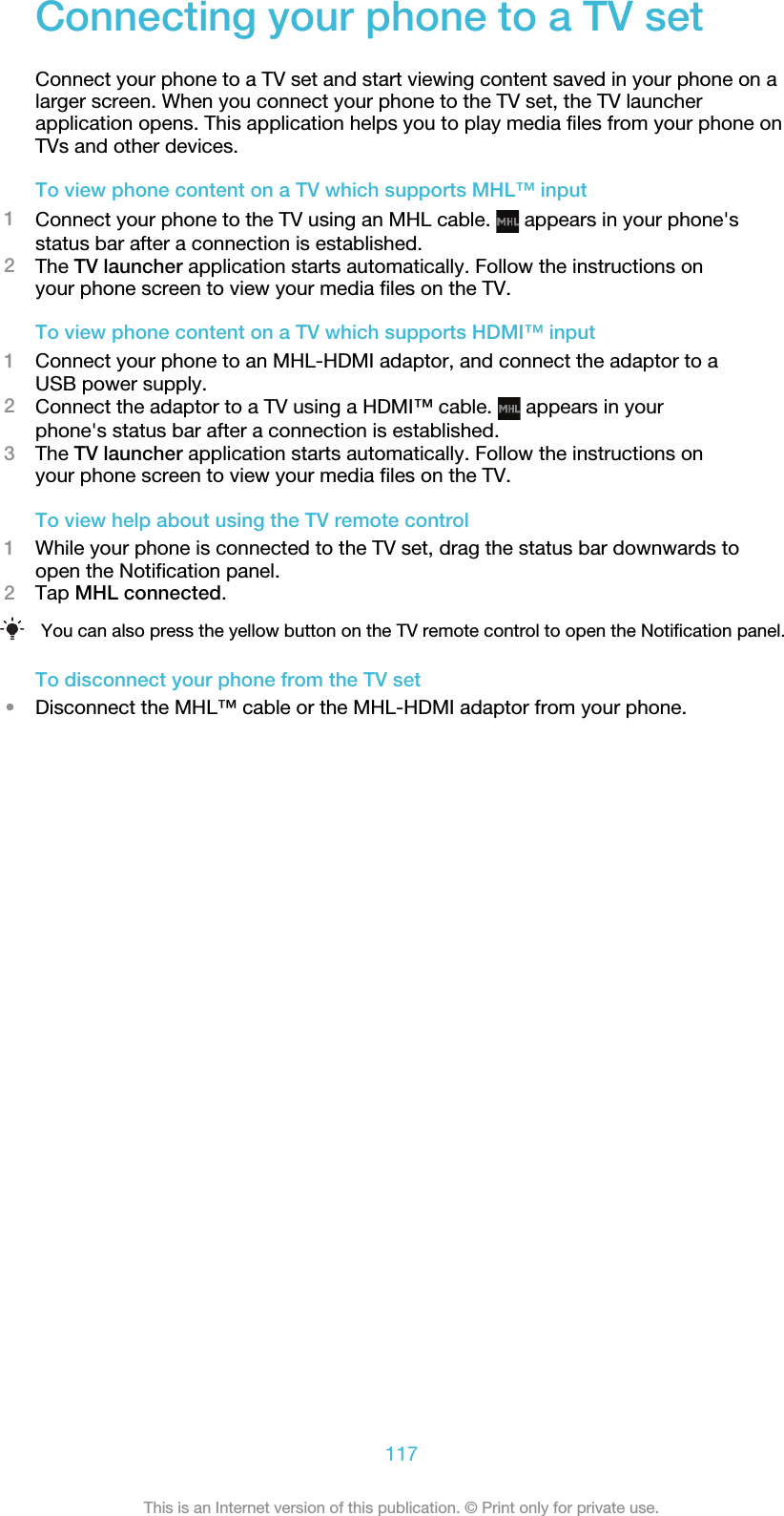 Connecting your phone to a TV setConnect your phone to a TV set and start viewing content saved in your phone on alarger screen. When you connect your phone to the TV set, the TV launcherapplication opens. This application helps you to play media files from your phone onTVs and other devices.To view phone content on a TV which supports MHL™ input1Connect your phone to the TV using an MHL cable.   appears in your phone&apos;sstatus bar after a connection is established.2The TV launcher application starts automatically. Follow the instructions onyour phone screen to view your media files on the TV.To view phone content on a TV which supports HDMI™ input1Connect your phone to an MHL-HDMI adaptor, and connect the adaptor to aUSB power supply.2Connect the adaptor to a TV using a HDMI™ cable.   appears in yourphone&apos;s status bar after a connection is established.3The TV launcher application starts automatically. Follow the instructions onyour phone screen to view your media files on the TV.To view help about using the TV remote control1While your phone is connected to the TV set, drag the status bar downwards toopen the Notification panel.2Tap MHL connected.You can also press the yellow button on the TV remote control to open the Notification panel.To disconnect your phone from the TV set•Disconnect the MHL™ cable or the MHL-HDMI adaptor from your phone.117This is an Internet version of this publication. © Print only for private use.