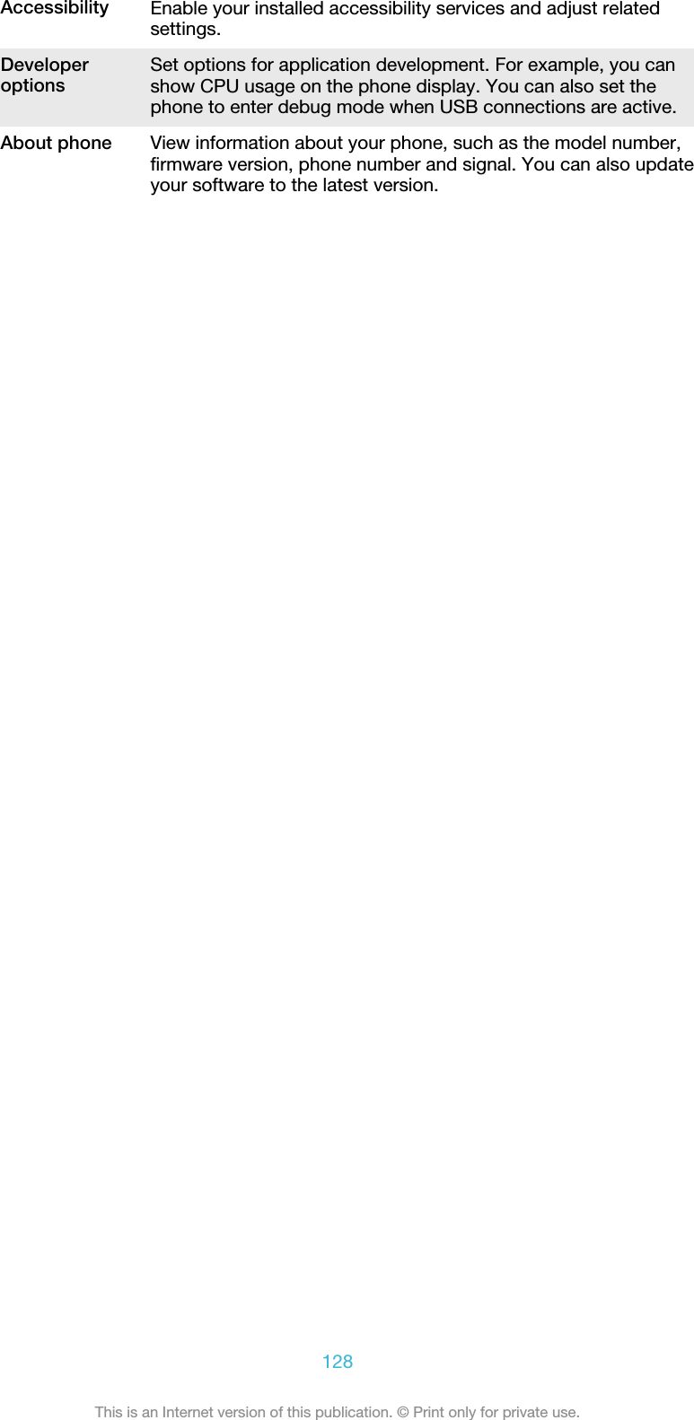 Accessibility Enable your installed accessibility services and adjust relatedsettings.Developeroptions Set options for application development. For example, you canshow CPU usage on the phone display. You can also set thephone to enter debug mode when USB connections are active.About phone View information about your phone, such as the model number,firmware version, phone number and signal. You can also updateyour software to the latest version.128This is an Internet version of this publication. © Print only for private use.