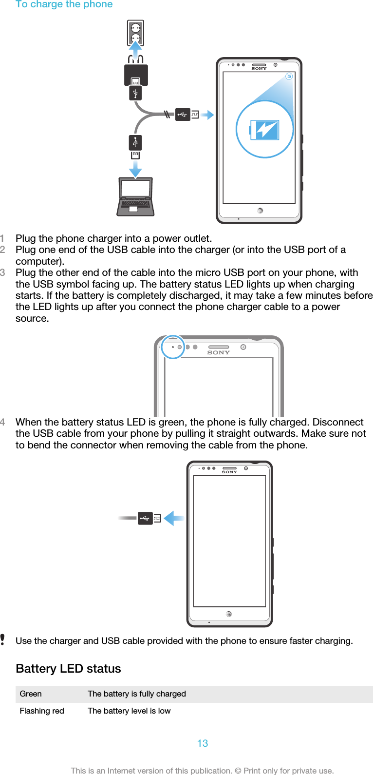 To charge the phone1Plug the phone charger into a power outlet.2Plug one end of the USB cable into the charger (or into the USB port of acomputer).3Plug the other end of the cable into the micro USB port on your phone, withthe USB symbol facing up. The battery status LED lights up when chargingstarts. If the battery is completely discharged, it may take a few minutes beforethe LED lights up after you connect the phone charger cable to a powersource.4When the battery status LED is green, the phone is fully charged. Disconnectthe USB cable from your phone by pulling it straight outwards. Make sure notto bend the connector when removing the cable from the phone.Use the charger and USB cable provided with the phone to ensure faster charging.Battery LED statusGreen The battery is fully chargedFlashing red The battery level is low13This is an Internet version of this publication. © Print only for private use.