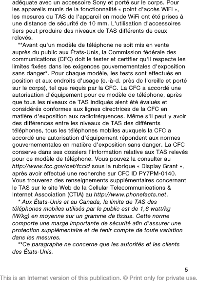 adéquate avec un accessoire Sony et porté sur le corps. Pourles appareils munis de la fonctionnalité « point d&apos;accès WiFi »,les mesures du TAS de l&apos;appareil en mode WiFi ont été prises àune distance de sécurité de 10 mm. L&apos;utilisation d&apos;accessoirestiers peut produire des niveaux de TAS différents de ceuxrelevés.**Avant qu&apos;un modèle de téléphone ne soit mis en venteauprès du public aux États-Unis, la Commission fédérale descommunications (CFC) doit le tester et certifier qu&apos;il respecte leslimites fixées dans les exigences gouvernementales d&apos;expositionsans danger*. Pour chaque modèle, les tests sont effectués enposition et aux endroits d&apos;usage (c.-à-d. près de l&apos;oreille et portésur le corps), tel que requis par la CFC. La CFC a accordé uneautorisation d&apos;équipement pour ce modèle de téléphone, aprèsque tous les niveaux de TAS indiqués aient été évalués etconsidérés conformes aux lignes directrices de la CFC enmatière d&apos;exposition aux radiofréquences. Même s&apos;il peut y avoirdes différences entre les niveaux de TAS des différentstéléphones, tous les téléphones mobiles auxquels la CFC aaccordé une autorisation d&apos;équipement répondent aux normesgouvernementales en matière d&apos;exposition sans danger. La CFCconserve dans ses dossiers l&apos;information relative aux TAS relevéspour ce modèle de téléphone. Vous pouvez la consulter auhttp://www.fcc.gov/oet/fccid sous la rubrique « Display Grant »,après avoir effectué une recherche sur CFC ID PY7PM-0140.Vous trouverez des renseignements supplémentaires concernantle TAS sur le site Web de la Cellular Telecommunications &amp;Internet Association (CTIA) au http://www.phonefacts.net.* Aux États-Unis et au Canada, la limite de TAS destéléphones mobiles utilisés par le public est de 1,6 watt/kg(W/kg) en moyenne sur un gramme de tissus. Cette normecomporte une marge importante de sécurité afin d&apos;assurer uneprotection supplémentaire et de tenir compte de toute variationdans les mesures.**Ce paragraphe ne concerne que les autorités et les clientsdes États-Unis.5This is an Internet version of this publication. © Print only for private use.