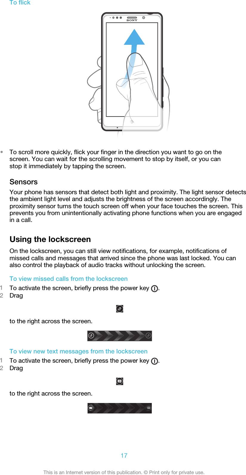 To flick•To scroll more quickly, flick your finger in the direction you want to go on thescreen. You can wait for the scrolling movement to stop by itself, or you canstop it immediately by tapping the screen.SensorsYour phone has sensors that detect both light and proximity. The light sensor detectsthe ambient light level and adjusts the brightness of the screen accordingly. Theproximity sensor turns the touch screen off when your face touches the screen. Thisprevents you from unintentionally activating phone functions when you are engagedin a call.Using the lockscreenOn the lockscreen, you can still view notifications, for example, notifications ofmissed calls and messages that arrived since the phone was last locked. You canalso control the playback of audio tracks without unlocking the screen.To view missed calls from the lockscreen1To activate the screen, briefly press the power key  .2Dragto the right across the screen.To view new text messages from the lockscreen1To activate the screen, briefly press the power key  .2Dragto the right across the screen.17This is an Internet version of this publication. © Print only for private use.