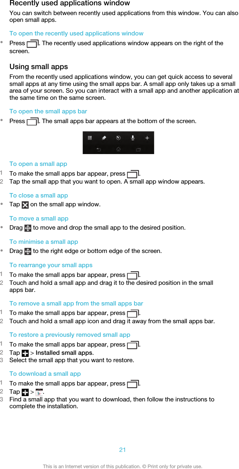 Recently used applications windowYou can switch between recently used applications from this window. You can alsoopen small apps.To open the recently used applications window•Press  . The recently used applications window appears on the right of thescreen.Using small appsFrom the recently used applications window, you can get quick access to severalsmall apps at any time using the small apps bar. A small app only takes up a smallarea of your screen. So you can interact with a small app and another application atthe same time on the same screen.To open the small apps bar•Press  . The small apps bar appears at the bottom of the screen.To open a small app1To make the small apps bar appear, press  .2Tap the small app that you want to open. A small app window appears.To close a small app•Tap   on the small app window.To move a small app•Drag   to move and drop the small app to the desired position.To minimise a small app•Drag   to the right edge or bottom edge of the screen.To rearrange your small apps1To make the small apps bar appear, press  .2Touch and hold a small app and drag it to the desired position in the smallapps bar.To remove a small app from the small apps bar1To make the small apps bar appear, press  .2Touch and hold a small app icon and drag it away from the small apps bar.To restore a previously removed small app1To make the small apps bar appear, press  .2Tap   &gt; Installed small apps.3Select the small app that you want to restore.To download a small app1To make the small apps bar appear, press  .2Tap   &gt;  .3Find a small app that you want to download, then follow the instructions tocomplete the installation.21This is an Internet version of this publication. © Print only for private use.