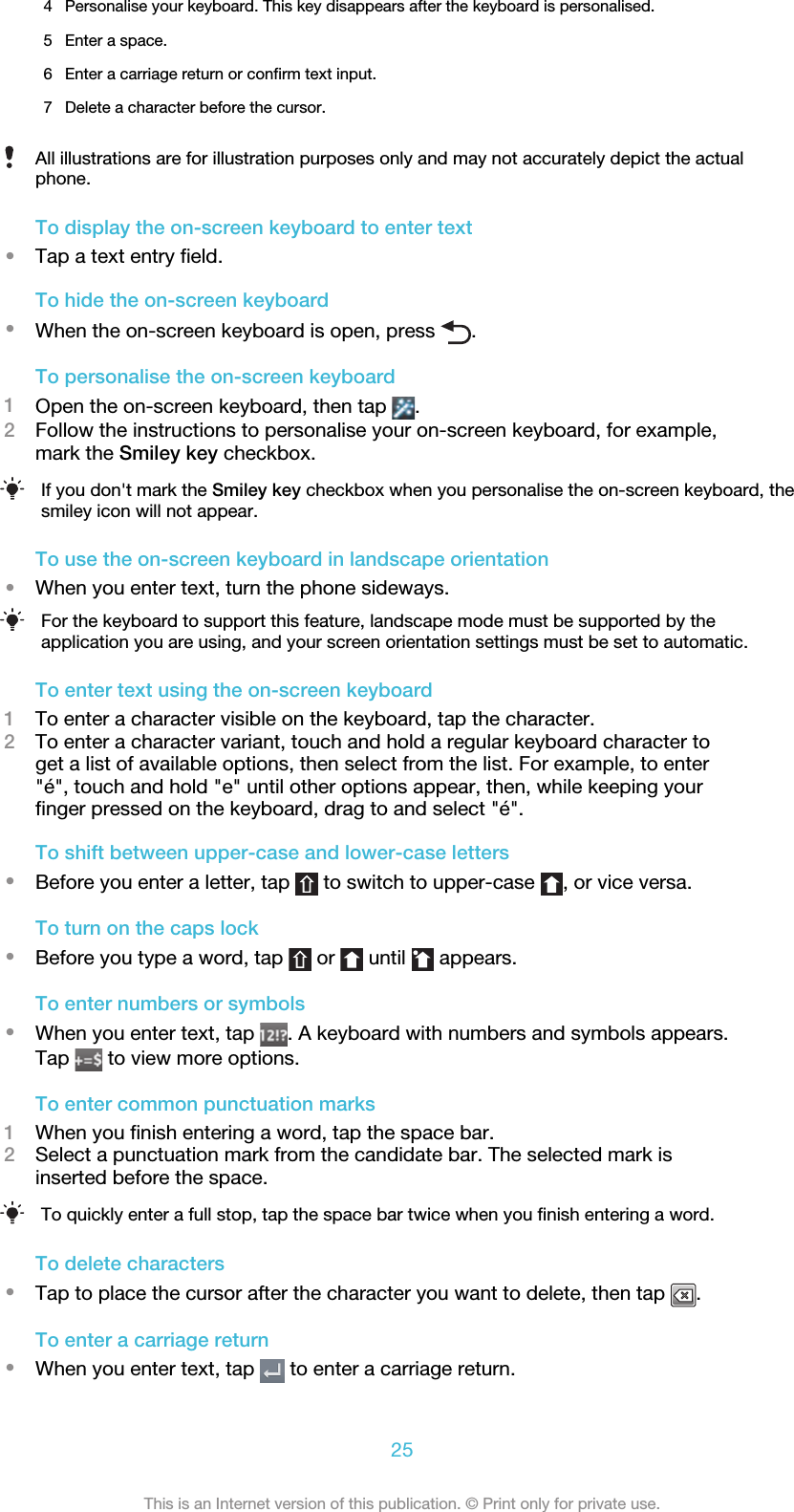 4 Personalise your keyboard. This key disappears after the keyboard is personalised.5 Enter a space.6 Enter a carriage return or confirm text input.7 Delete a character before the cursor.All illustrations are for illustration purposes only and may not accurately depict the actualphone.To display the on-screen keyboard to enter text•Tap a text entry field.To hide the on-screen keyboard•When the on-screen keyboard is open, press  .To personalise the on-screen keyboard1Open the on-screen keyboard, then tap  .2Follow the instructions to personalise your on-screen keyboard, for example,mark the Smiley key checkbox.If you don&apos;t mark the Smiley key checkbox when you personalise the on-screen keyboard, thesmiley icon will not appear.To use the on-screen keyboard in landscape orientation•When you enter text, turn the phone sideways.For the keyboard to support this feature, landscape mode must be supported by theapplication you are using, and your screen orientation settings must be set to automatic.To enter text using the on-screen keyboard1To enter a character visible on the keyboard, tap the character.2To enter a character variant, touch and hold a regular keyboard character toget a list of available options, then select from the list. For example, to enter&quot;é&quot;, touch and hold &quot;e&quot; until other options appear, then, while keeping yourfinger pressed on the keyboard, drag to and select &quot;é&quot;.To shift between upper-case and lower-case letters•Before you enter a letter, tap   to switch to upper-case  , or vice versa.To turn on the caps lock•Before you type a word, tap   or   until   appears.To enter numbers or symbols•When you enter text, tap  . A keyboard with numbers and symbols appears.Tap   to view more options.To enter common punctuation marks1When you finish entering a word, tap the space bar.2Select a punctuation mark from the candidate bar. The selected mark isinserted before the space.To quickly enter a full stop, tap the space bar twice when you finish entering a word.To delete characters•Tap to place the cursor after the character you want to delete, then tap  .To enter a carriage return•When you enter text, tap   to enter a carriage return.25This is an Internet version of this publication. © Print only for private use.