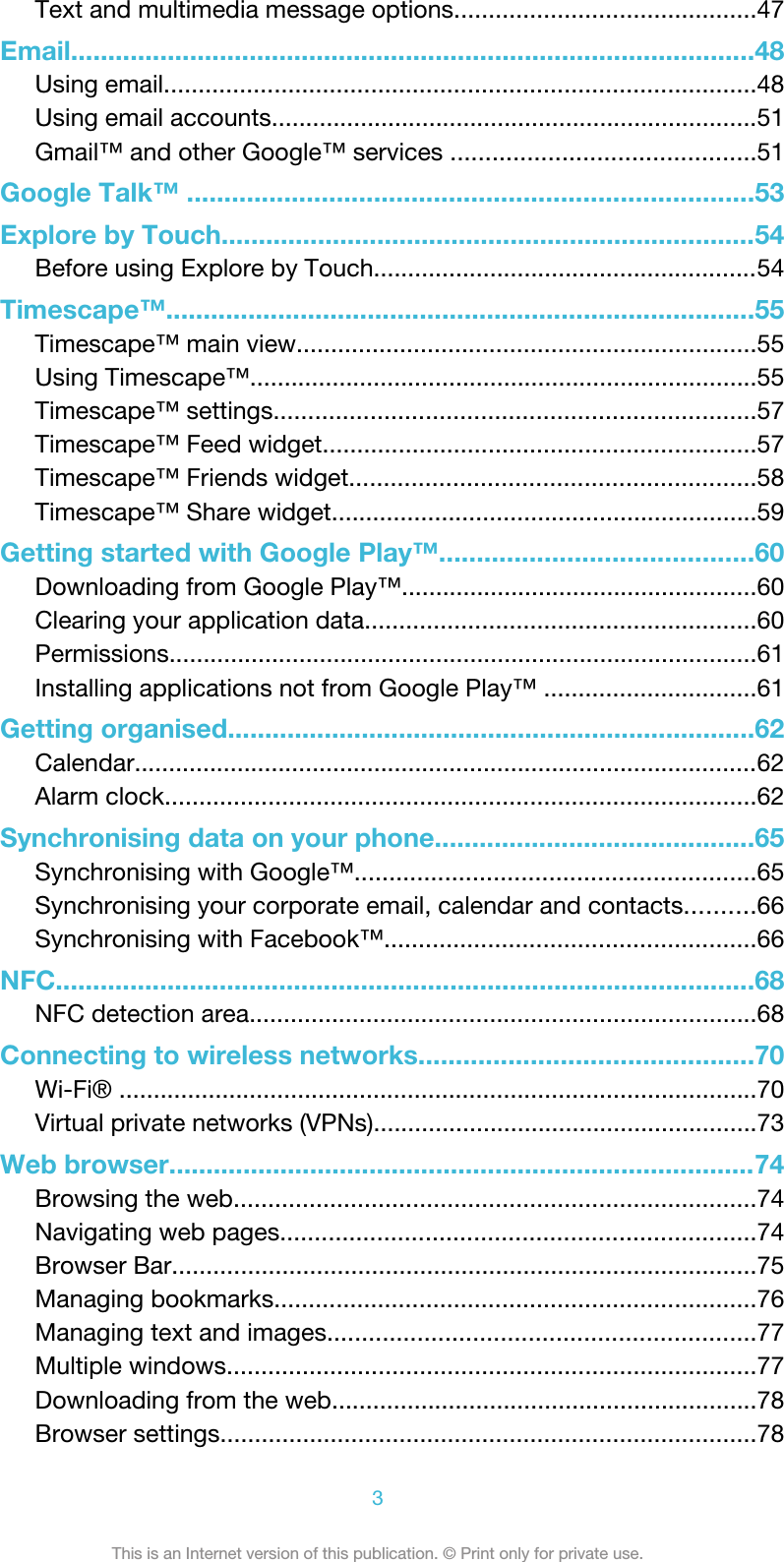 Text and multimedia message options............................................47Email............................................................................................48Using email......................................................................................48Using email accounts.......................................................................51Gmail™ and other Google™ services ............................................51Google Talk™ ............................................................................53Explore by Touch........................................................................54Before using Explore by Touch........................................................54Timescape™...............................................................................55Timescape™ main view...................................................................55Using Timescape™..........................................................................55Timescape™ settings......................................................................57Timescape™ Feed widget...............................................................57Timescape™ Friends widget...........................................................58Timescape™ Share widget..............................................................59Getting started with Google Play™..........................................60Downloading from Google Play™....................................................60Clearing your application data.........................................................60Permissions......................................................................................61Installing applications not from Google Play™ ...............................61Getting organised.......................................................................62Calendar...........................................................................................62Alarm clock......................................................................................62Synchronising data on your phone...........................................65Synchronising with Google™..........................................................65Synchronising your corporate email, calendar and contacts..........66Synchronising with Facebook™......................................................66NFC..............................................................................................68NFC detection area..........................................................................68Connecting to wireless networks.............................................70Wi-Fi® .............................................................................................70Virtual private networks (VPNs)........................................................73Web browser...............................................................................74Browsing the web............................................................................74Navigating web pages.....................................................................74Browser Bar.....................................................................................75Managing bookmarks......................................................................76Managing text and images..............................................................77Multiple windows.............................................................................77Downloading from the web..............................................................78Browser settings..............................................................................783This is an Internet version of this publication. © Print only for private use.
