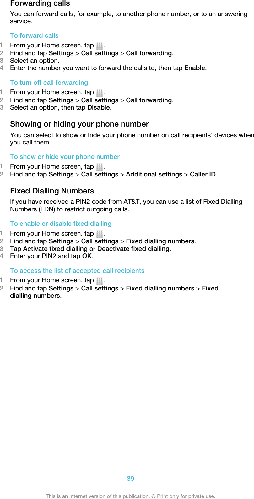 Forwarding callsYou can forward calls, for example, to another phone number, or to an answeringservice.To forward calls1From your Home screen, tap  .2Find and tap Settings &gt; Call settings &gt; Call forwarding.3Select an option.4Enter the number you want to forward the calls to, then tap Enable.To turn off call forwarding1From your Home screen, tap  .2Find and tap Settings &gt; Call settings &gt; Call forwarding.3Select an option, then tap Disable.Showing or hiding your phone numberYou can select to show or hide your phone number on call recipients&apos; devices whenyou call them.To show or hide your phone number1From your Home screen, tap  .2Find and tap Settings &gt; Call settings &gt; Additional settings &gt; Caller ID.Fixed Dialling NumbersIf you have received a PIN2 code from AT&amp;T, you can use a list of Fixed DiallingNumbers (FDN) to restrict outgoing calls.To enable or disable fixed dialling1From your Home screen, tap  .2Find and tap Settings &gt; Call settings &gt; Fixed dialling numbers.3Tap Activate fixed dialling or Deactivate fixed dialling.4Enter your PIN2 and tap OK.To access the list of accepted call recipients1From your Home screen, tap  .2Find and tap Settings &gt; Call settings &gt; Fixed dialling numbers &gt; Fixeddialling numbers.39This is an Internet version of this publication. © Print only for private use.