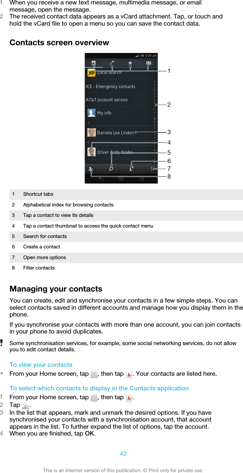 1When you receive a new text message, multimedia message, or emailmessage, open the message.2The received contact data appears as a vCard attachment. Tap, or touch andhold the vCard file to open a menu so you can save the contact data.Contacts screen overview325678141 Shortcut tabs2 Alphabetical index for browsing contacts3 Tap a contact to view its details4 Tap a contact thumbnail to access the quick contact menu5 Search for contacts6 Create a contact7 Open more options8 Filter contactsManaging your contactsYou can create, edit and synchronise your contacts in a few simple steps. You canselect contacts saved in different accounts and manage how you display them in thephone.If you synchronise your contacts with more than one account, you can join contactsin your phone to avoid duplicates.Some synchronisation services, for example, some social networking services, do not allowyou to edit contact details.To view your contacts•From your Home screen, tap  , then tap  . Your contacts are listed here.To select which contacts to display in the Contacts application1From your Home screen, tap  , then tap  .2Tap  .3In the list that appears, mark and unmark the desired options. If you havesynchronised your contacts with a synchronisation account, that accountappears in the list. To further expand the list of options, tap the account.4When you are finished, tap OK.42This is an Internet version of this publication. © Print only for private use.