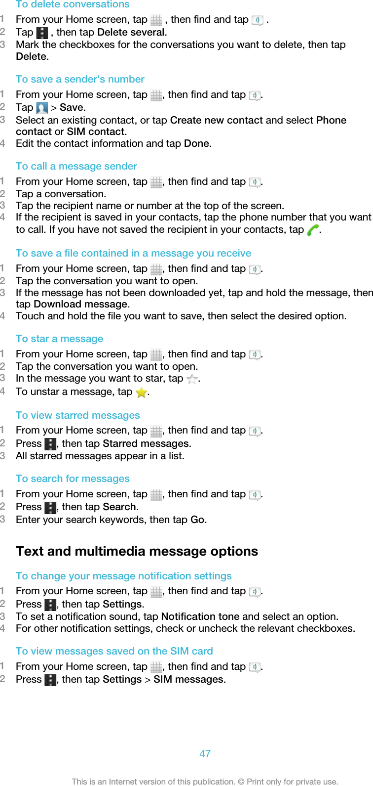 To delete conversations1From your Home screen, tap   , then find and tap   .2Tap   , then tap Delete several.3Mark the checkboxes for the conversations you want to delete, then tapDelete.To save a sender&apos;s number1From your Home screen, tap  , then find and tap  .2Tap   &gt; Save.3Select an existing contact, or tap Create new contact and select Phonecontact or SIM contact.4Edit the contact information and tap Done.To call a message sender1From your Home screen, tap  , then find and tap  .2Tap a conversation.3Tap the recipient name or number at the top of the screen.4If the recipient is saved in your contacts, tap the phone number that you wantto call. If you have not saved the recipient in your contacts, tap  .To save a file contained in a message you receive1From your Home screen, tap  , then find and tap  .2Tap the conversation you want to open.3If the message has not been downloaded yet, tap and hold the message, thentap Download message.4Touch and hold the file you want to save, then select the desired option.To star a message1From your Home screen, tap  , then find and tap  .2Tap the conversation you want to open.3In the message you want to star, tap  .4To unstar a message, tap  .To view starred messages1From your Home screen, tap  , then find and tap  .2Press  , then tap Starred messages.3All starred messages appear in a list.To search for messages1From your Home screen, tap  , then find and tap  .2Press  , then tap Search.3Enter your search keywords, then tap Go.Text and multimedia message optionsTo change your message notification settings1From your Home screen, tap  , then find and tap  .2Press  , then tap Settings.3To set a notification sound, tap Notification tone and select an option.4For other notification settings, check or uncheck the relevant checkboxes.To view messages saved on the SIM card1From your Home screen, tap  , then find and tap  .2Press  , then tap Settings &gt; SIM messages.47This is an Internet version of this publication. © Print only for private use.