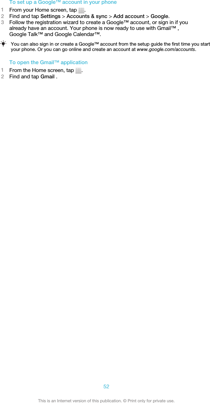 To set up a Google™ account in your phone1From your Home screen, tap  .2Find and tap Settings &gt; Accounts &amp; sync &gt; Add account &gt; Google.3Follow the registration wizard to create a Google™ account, or sign in if youalready have an account. Your phone is now ready to use with Gmail™ ,Google Talk™ and Google Calendar™.You can also sign in or create a Google™ account from the setup guide the first time you startyour phone. Or you can go online and create an account at www.google.com/accounts.To open the Gmail™ application1From the Home screen, tap  .2Find and tap Gmail .52This is an Internet version of this publication. © Print only for private use.