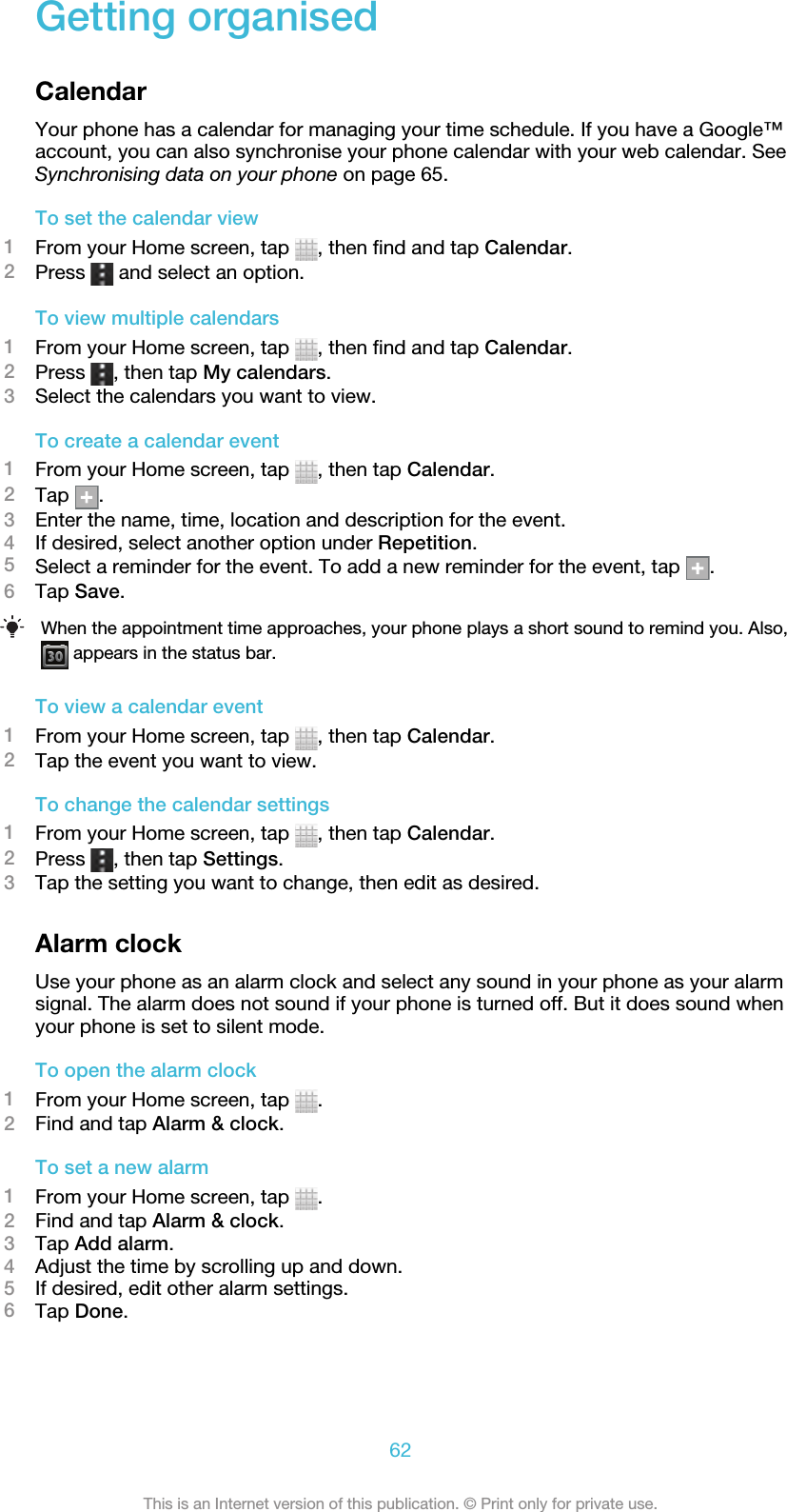 Getting organisedCalendarYour phone has a calendar for managing your time schedule. If you have a Google™account, you can also synchronise your phone calendar with your web calendar. SeeSynchronising data on your phone on page 65.To set the calendar view1From your Home screen, tap  , then find and tap Calendar.2Press   and select an option.To view multiple calendars1From your Home screen, tap  , then find and tap Calendar.2Press  , then tap My calendars.3Select the calendars you want to view.To create a calendar event1From your Home screen, tap  , then tap Calendar.2Tap  .3Enter the name, time, location and description for the event.4If desired, select another option under Repetition.5Select a reminder for the event. To add a new reminder for the event, tap  .6Tap Save.When the appointment time approaches, your phone plays a short sound to remind you. Also, appears in the status bar.To view a calendar event1From your Home screen, tap  , then tap Calendar.2Tap the event you want to view.To change the calendar settings1From your Home screen, tap  , then tap Calendar.2Press  , then tap Settings.3Tap the setting you want to change, then edit as desired.Alarm clockUse your phone as an alarm clock and select any sound in your phone as your alarmsignal. The alarm does not sound if your phone is turned off. But it does sound whenyour phone is set to silent mode.To open the alarm clock1From your Home screen, tap  .2Find and tap Alarm &amp; clock.To set a new alarm1From your Home screen, tap  .2Find and tap Alarm &amp; clock.3Tap Add alarm.4Adjust the time by scrolling up and down.5If desired, edit other alarm settings.6Tap Done.62This is an Internet version of this publication. © Print only for private use.