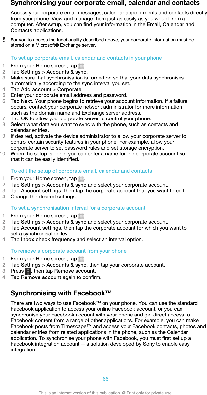 Synchronising your corporate email, calendar and contactsAccess your corporate email messages, calendar appointments and contacts directlyfrom your phone. View and manage them just as easily as you would from acomputer. After setup, you can find your information in the Email, Calendar andContacts applications.For you to access the functionality described above, your corporate information must bestored on a Microsoft® Exchange server.To set up corporate email, calendar and contacts in your phone1From your Home screen, tap  .2Tap Settings &gt; Accounts &amp; sync.3Make sure that synchronisation is turned on so that your data synchronisesautomatically according to the sync interval you set.4Tap Add account &gt; Corporate.5Enter your corporate email address and password.6Tap Next. Your phone begins to retrieve your account information. If a failureoccurs, contact your corporate network administrator for more informationsuch as the domain name and Exchange server address.7Tap OK to allow your corporate server to control your phone.8Select what data you want to sync with the phone, such as contacts andcalendar entries.9If desired, activate the device administrator to allow your corporate server tocontrol certain security features in your phone. For example, allow yourcorporate server to set password rules and set storage encryption.10 When the setup is done, you can enter a name for the corporate account sothat it can be easily identified.To edit the setup of corporate email, calendar and contacts1From your Home screen, tap  .2Tap Settings &gt; Accounts &amp; sync and select your corporate account.3Tap Account settings, then tap the corporate account that you want to edit.4Change the desired settings.To set a synchronisation interval for a corporate account1From your Home screen, tap  .2Tap Settings &gt; Accounts &amp; sync and select your corporate account.3Tap Account settings, then tap the corporate account for which you want toset a synchronisation level.4Tap Inbox check frequency and select an interval option.To remove a corporate account from your phone1From your Home screen, tap  .2Tap Settings &gt; Accounts &amp; sync, then tap your corporate account.3Press  , then tap Remove account.4Tap Remove account again to confirm.Synchronising with Facebook™There are two ways to use Facebook™ on your phone. You can use the standardFacebook application to access your online Facebook account, or you cansynchronise your Facebook account with your phone and get direct access toFacebook content from a range of other applications. For example, you can makeFacebook posts from Timescape™ and access your Facebook contacts, photos andcalendar entries from related applications in the phone, such as the Calendarapplication. To synchronise your phone with Facebook, you must first set up aFacebook integration account -- a solution developed by Sony to enable easyintegration.66This is an Internet version of this publication. © Print only for private use.