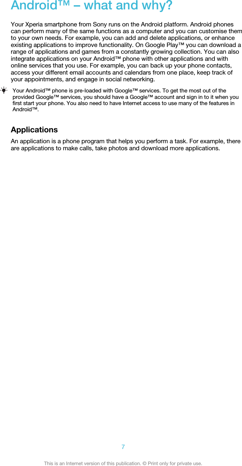 Android™ – what and why?Your Xperia smartphone from Sony runs on the Android platform. Android phonescan perform many of the same functions as a computer and you can customise themto your own needs. For example, you can add and delete applications, or enhanceexisting applications to improve functionality. On Google Play™ you can download arange of applications and games from a constantly growing collection. You can alsointegrate applications on your Android™ phone with other applications and withonline services that you use. For example, you can back up your phone contacts,access your different email accounts and calendars from one place, keep track ofyour appointments, and engage in social networking.Your Android™ phone is pre-loaded with Google™ services. To get the most out of theprovided Google™ services, you should have a Google™ account and sign in to it when youfirst start your phone. You also need to have Internet access to use many of the features inAndroid™.ApplicationsAn application is a phone program that helps you perform a task. For example, thereare applications to make calls, take photos and download more applications.7This is an Internet version of this publication. © Print only for private use.