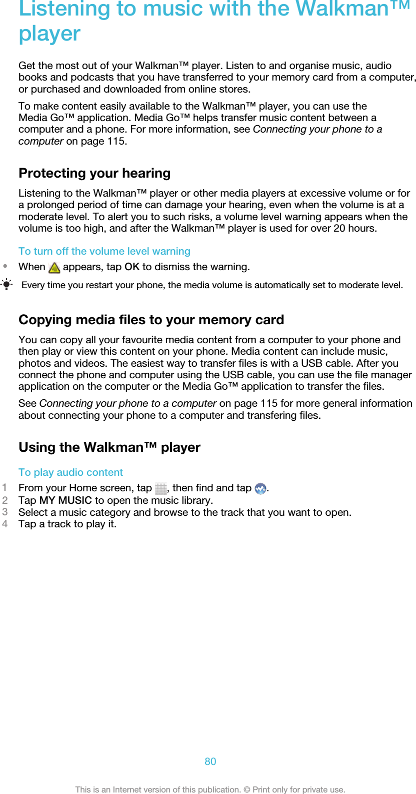 Listening to music with the Walkman™playerGet the most out of your Walkman™ player. Listen to and organise music, audiobooks and podcasts that you have transferred to your memory card from a computer,or purchased and downloaded from online stores.To make content easily available to the Walkman™ player, you can use theMedia Go™ application. Media Go™ helps transfer music content between acomputer and a phone. For more information, see Connecting your phone to acomputer on page 115.Protecting your hearingListening to the Walkman™ player or other media players at excessive volume or fora prolonged period of time can damage your hearing, even when the volume is at amoderate level. To alert you to such risks, a volume level warning appears when thevolume is too high, and after the Walkman™ player is used for over 20 hours.To turn off the volume level warning•When   appears, tap OK to dismiss the warning.Every time you restart your phone, the media volume is automatically set to moderate level.Copying media files to your memory cardYou can copy all your favourite media content from a computer to your phone andthen play or view this content on your phone. Media content can include music,photos and videos. The easiest way to transfer files is with a USB cable. After youconnect the phone and computer using the USB cable, you can use the file managerapplication on the computer or the Media Go™ application to transfer the files.See Connecting your phone to a computer on page 115 for more general informationabout connecting your phone to a computer and transfering files.Using the Walkman™ playerTo play audio content1From your Home screen, tap  , then find and tap  .2Tap MY MUSIC to open the music library.3Select a music category and browse to the track that you want to open.4Tap a track to play it.80This is an Internet version of this publication. © Print only for private use.