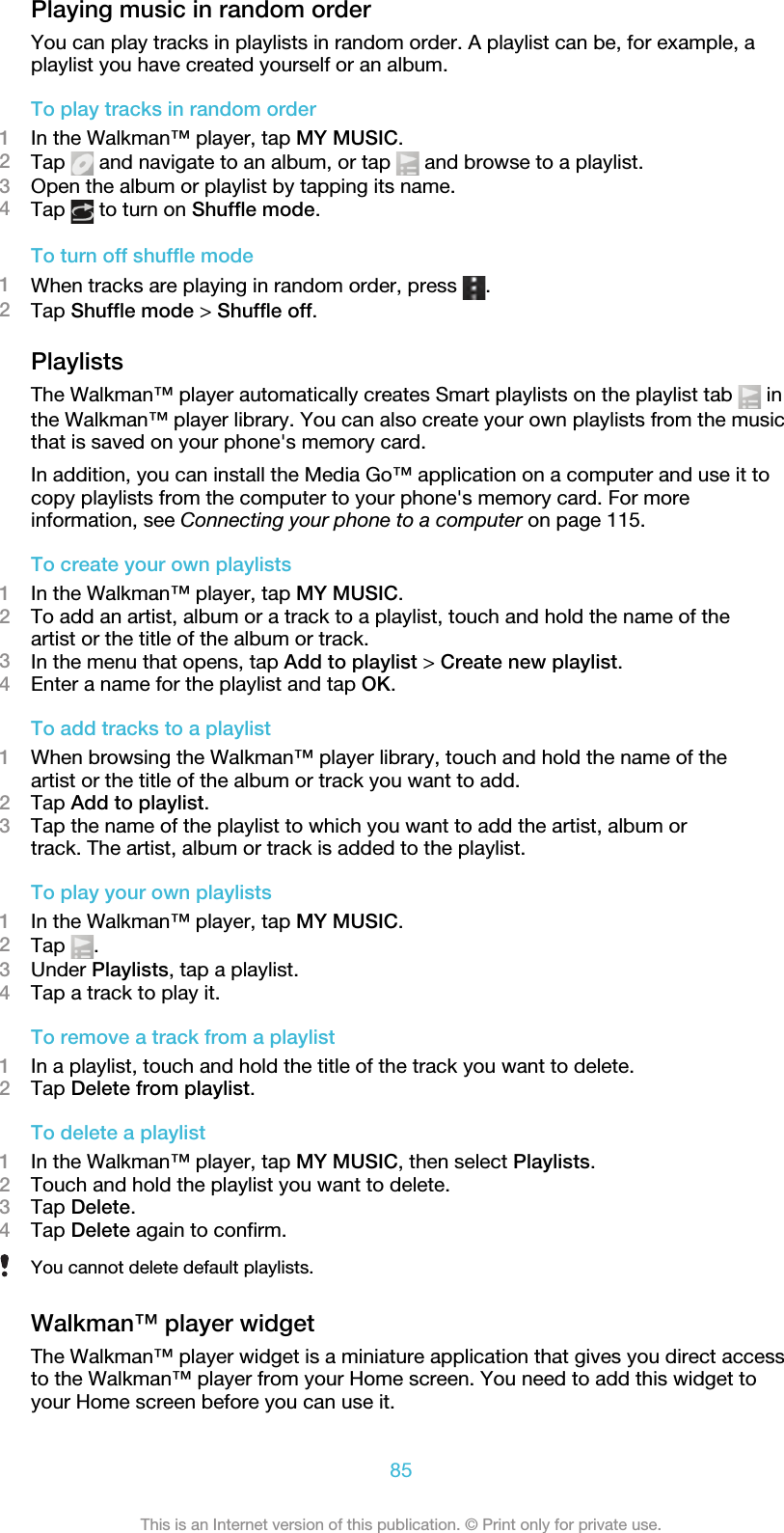 Playing music in random orderYou can play tracks in playlists in random order. A playlist can be, for example, aplaylist you have created yourself or an album.To play tracks in random order1In the Walkman™ player, tap MY MUSIC.2Tap   and navigate to an album, or tap   and browse to a playlist.3Open the album or playlist by tapping its name.4Tap   to turn on Shuffle mode.To turn off shuffle mode1When tracks are playing in random order, press  .2Tap Shuffle mode &gt; Shuffle off.PlaylistsThe Walkman™ player automatically creates Smart playlists on the playlist tab   inthe Walkman™ player library. You can also create your own playlists from the musicthat is saved on your phone&apos;s memory card.In addition, you can install the Media Go™ application on a computer and use it tocopy playlists from the computer to your phone&apos;s memory card. For moreinformation, see Connecting your phone to a computer on page 115.To create your own playlists1In the Walkman™ player, tap MY MUSIC.2To add an artist, album or a track to a playlist, touch and hold the name of theartist or the title of the album or track.3In the menu that opens, tap Add to playlist &gt; Create new playlist.4Enter a name for the playlist and tap OK.To add tracks to a playlist1When browsing the Walkman™ player library, touch and hold the name of theartist or the title of the album or track you want to add.2Tap Add to playlist.3Tap the name of the playlist to which you want to add the artist, album ortrack. The artist, album or track is added to the playlist.To play your own playlists1In the Walkman™ player, tap MY MUSIC.2Tap  .3Under Playlists, tap a playlist.4Tap a track to play it.To remove a track from a playlist1In a playlist, touch and hold the title of the track you want to delete.2Tap Delete from playlist.To delete a playlist1In the Walkman™ player, tap MY MUSIC, then select Playlists.2Touch and hold the playlist you want to delete.3Tap Delete.4Tap Delete again to confirm.You cannot delete default playlists.Walkman™ player widgetThe Walkman™ player widget is a miniature application that gives you direct accessto the Walkman™ player from your Home screen. You need to add this widget toyour Home screen before you can use it.85This is an Internet version of this publication. © Print only for private use.