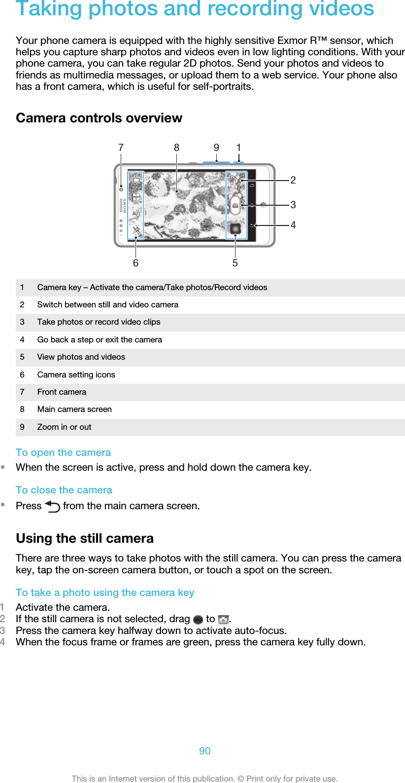 Taking photos and recording videosYour phone camera is equipped with the highly sensitive Exmor R™ sensor, whichhelps you capture sharp photos and videos even in low lighting conditions. With yourphone camera, you can take regular 2D photos. Send your photos and videos tofriends as multimedia messages, or upload them to a web service. Your phone alsohas a front camera, which is useful for self-portraits.Camera controls overview278 1965431 Camera key – Activate the camera/Take photos/Record videos2 Switch between still and video camera3 Take photos or record video clips4 Go back a step or exit the camera5 View photos and videos6 Camera setting icons7 Front camera8 Main camera screen9 Zoom in or outTo open the camera•When the screen is active, press and hold down the camera key.To close the camera•Press   from the main camera screen.Using the still cameraThere are three ways to take photos with the still camera. You can press the camerakey, tap the on-screen camera button, or touch a spot on the screen.To take a photo using the camera key1Activate the camera.2If the still camera is not selected, drag   to  .3Press the camera key halfway down to activate auto-focus.4When the focus frame or frames are green, press the camera key fully down.90This is an Internet version of this publication. © Print only for private use.