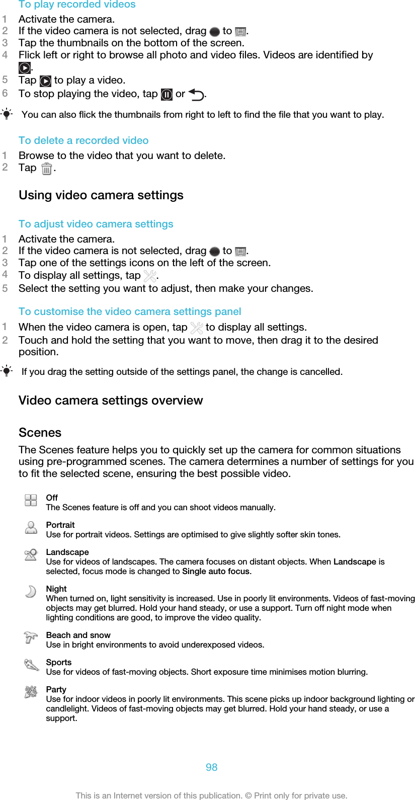 To play recorded videos1Activate the camera.2If the video camera is not selected, drag   to  .3Tap the thumbnails on the bottom of the screen.4Flick left or right to browse all photo and video files. Videos are identified by.5Tap   to play a video.6To stop playing the video, tap   or  .You can also flick the thumbnails from right to left to find the file that you want to play.To delete a recorded video1Browse to the video that you want to delete.2Tap  .Using video camera settingsTo adjust video camera settings1Activate the camera.2If the video camera is not selected, drag   to  .3Tap one of the settings icons on the left of the screen.4To display all settings, tap  .5Select the setting you want to adjust, then make your changes.To customise the video camera settings panel1When the video camera is open, tap   to display all settings.2Touch and hold the setting that you want to move, then drag it to the desiredposition.If you drag the setting outside of the settings panel, the change is cancelled.Video camera settings overviewScenesThe Scenes feature helps you to quickly set up the camera for common situationsusing pre-programmed scenes. The camera determines a number of settings for youto fit the selected scene, ensuring the best possible video.OffThe Scenes feature is off and you can shoot videos manually.PortraitUse for portrait videos. Settings are optimised to give slightly softer skin tones.LandscapeUse for videos of landscapes. The camera focuses on distant objects. When Landscape isselected, focus mode is changed to Single auto focus.NightWhen turned on, light sensitivity is increased. Use in poorly lit environments. Videos of fast-movingobjects may get blurred. Hold your hand steady, or use a support. Turn off night mode whenlighting conditions are good, to improve the video quality.Beach and snowUse in bright environments to avoid underexposed videos.SportsUse for videos of fast-moving objects. Short exposure time minimises motion blurring.PartyUse for indoor videos in poorly lit environments. This scene picks up indoor background lighting orcandlelight. Videos of fast-moving objects may get blurred. Hold your hand steady, or use asupport.98This is an Internet version of this publication. © Print only for private use.