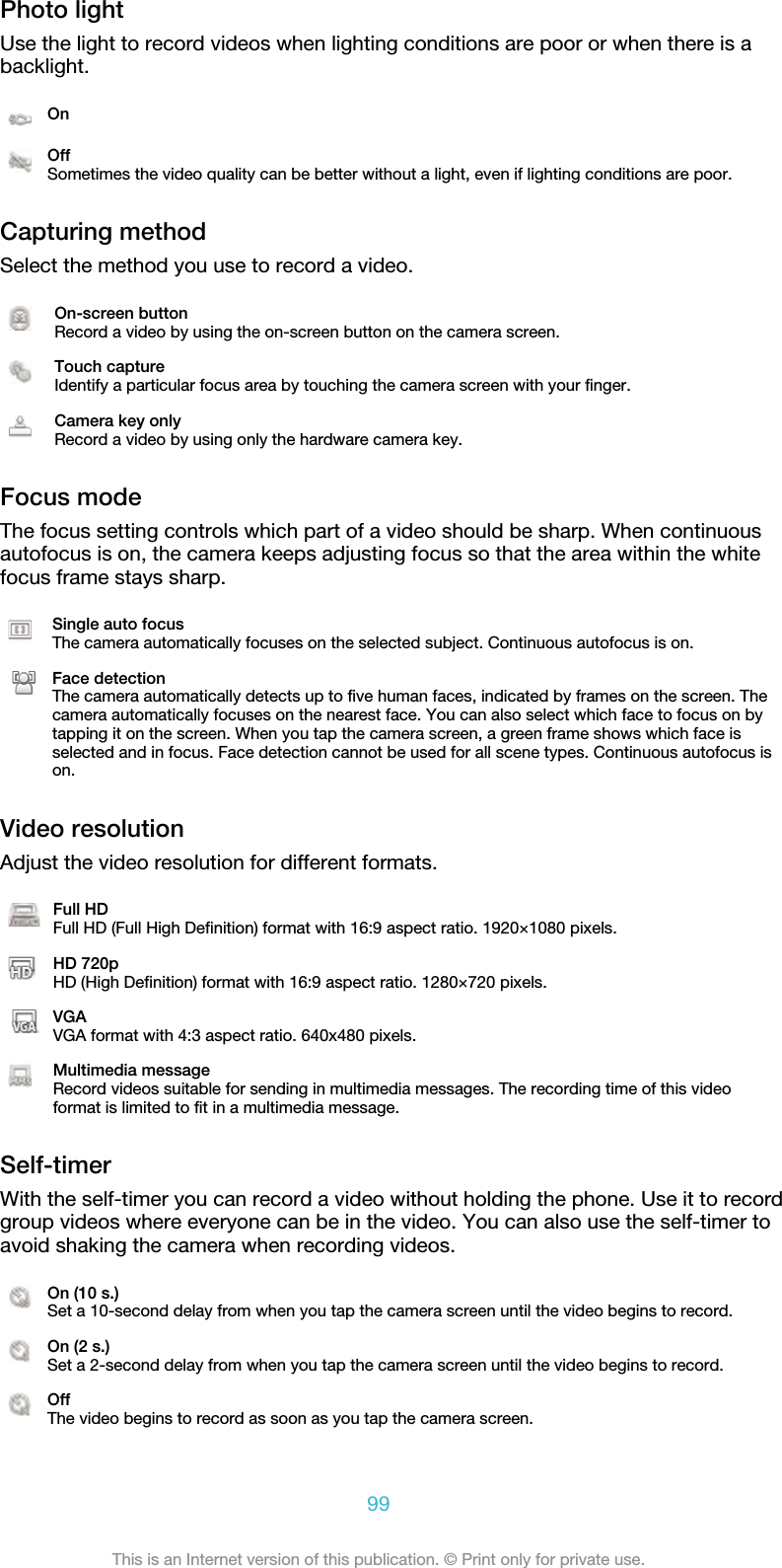 Photo lightUse the light to record videos when lighting conditions are poor or when there is abacklight.OnOffSometimes the video quality can be better without a light, even if lighting conditions are poor.Capturing methodSelect the method you use to record a video.On-screen buttonRecord a video by using the on-screen button on the camera screen.Touch captureIdentify a particular focus area by touching the camera screen with your finger.Camera key onlyRecord a video by using only the hardware camera key.Focus modeThe focus setting controls which part of a video should be sharp. When continuousautofocus is on, the camera keeps adjusting focus so that the area within the whitefocus frame stays sharp.Single auto focusThe camera automatically focuses on the selected subject. Continuous autofocus is on.Face detectionThe camera automatically detects up to five human faces, indicated by frames on the screen. Thecamera automatically focuses on the nearest face. You can also select which face to focus on bytapping it on the screen. When you tap the camera screen, a green frame shows which face isselected and in focus. Face detection cannot be used for all scene types. Continuous autofocus ison.Video resolutionAdjust the video resolution for different formats.Full HDFull HD (Full High Definition) format with 16:9 aspect ratio. 1920×1080 pixels.HD 720pHD (High Definition) format with 16:9 aspect ratio. 1280×720 pixels.VGAVGA format with 4:3 aspect ratio. 640x480 pixels.Multimedia messageRecord videos suitable for sending in multimedia messages. The recording time of this videoformat is limited to fit in a multimedia message.Self-timerWith the self-timer you can record a video without holding the phone. Use it to recordgroup videos where everyone can be in the video. You can also use the self-timer toavoid shaking the camera when recording videos.On (10 s.)Set a 10-second delay from when you tap the camera screen until the video begins to record.On (2 s.)Set a 2-second delay from when you tap the camera screen until the video begins to record.OffThe video begins to record as soon as you tap the camera screen.99This is an Internet version of this publication. © Print only for private use.