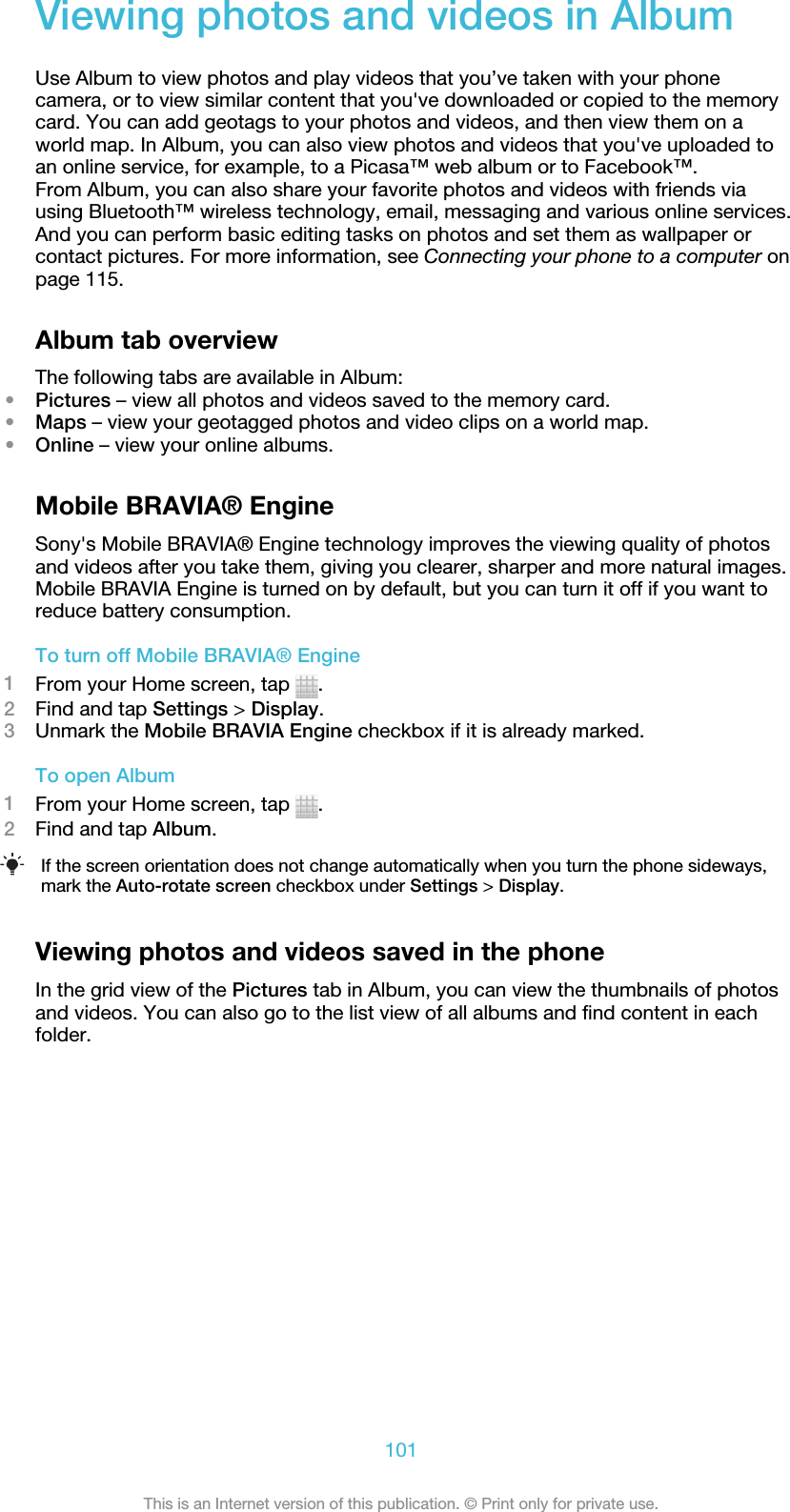 Viewing photos and videos in AlbumUse Album to view photos and play videos that you’ve taken with your phonecamera, or to view similar content that you&apos;ve downloaded or copied to the memorycard. You can add geotags to your photos and videos, and then view them on aworld map. In Album, you can also view photos and videos that you&apos;ve uploaded toan online service, for example, to a Picasa™ web album or to Facebook™.From Album, you can also share your favorite photos and videos with friends viausing Bluetooth™ wireless technology, email, messaging and various online services.And you can perform basic editing tasks on photos and set them as wallpaper orcontact pictures. For more information, see Connecting your phone to a computer onpage 115.Album tab overviewThe following tabs are available in Album:•Pictures – view all photos and videos saved to the memory card.•Maps – view your geotagged photos and video clips on a world map.•Online – view your online albums.Mobile BRAVIA® EngineSony&apos;s Mobile BRAVIA® Engine technology improves the viewing quality of photosand videos after you take them, giving you clearer, sharper and more natural images.Mobile BRAVIA Engine is turned on by default, but you can turn it off if you want toreduce battery consumption.To turn off Mobile BRAVIA® Engine1From your Home screen, tap  .2Find and tap Settings &gt; Display.3Unmark the Mobile BRAVIA Engine checkbox if it is already marked.To open Album1From your Home screen, tap  .2Find and tap Album.If the screen orientation does not change automatically when you turn the phone sideways,mark the Auto-rotate screen checkbox under Settings &gt; Display.Viewing photos and videos saved in the phoneIn the grid view of the Pictures tab in Album, you can view the thumbnails of photosand videos. You can also go to the list view of all albums and find content in eachfolder.101This is an Internet version of this publication. © Print only for private use.