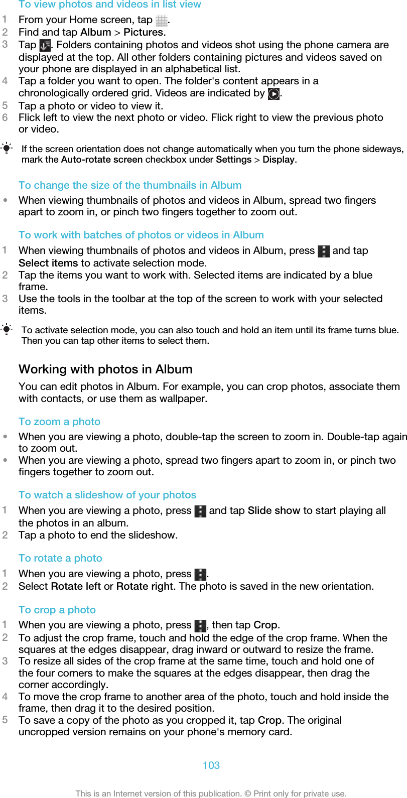 To view photos and videos in list view1From your Home screen, tap  .2Find and tap Album &gt; Pictures.3Tap  . Folders containing photos and videos shot using the phone camera aredisplayed at the top. All other folders containing pictures and videos saved onyour phone are displayed in an alphabetical list.4Tap a folder you want to open. The folder&apos;s content appears in achronologically ordered grid. Videos are indicated by  .5Tap a photo or video to view it.6Flick left to view the next photo or video. Flick right to view the previous photoor video.If the screen orientation does not change automatically when you turn the phone sideways,mark the Auto-rotate screen checkbox under Settings &gt; Display.To change the size of the thumbnails in Album•When viewing thumbnails of photos and videos in Album, spread two fingersapart to zoom in, or pinch two fingers together to zoom out.To work with batches of photos or videos in Album1When viewing thumbnails of photos and videos in Album, press   and tapSelect items to activate selection mode.2Tap the items you want to work with. Selected items are indicated by a blueframe.3Use the tools in the toolbar at the top of the screen to work with your selecteditems.To activate selection mode, you can also touch and hold an item until its frame turns blue.Then you can tap other items to select them.Working with photos in AlbumYou can edit photos in Album. For example, you can crop photos, associate themwith contacts, or use them as wallpaper.To zoom a photo•When you are viewing a photo, double-tap the screen to zoom in. Double-tap againto zoom out.•When you are viewing a photo, spread two fingers apart to zoom in, or pinch twofingers together to zoom out.To watch a slideshow of your photos1When you are viewing a photo, press   and tap Slide show to start playing allthe photos in an album.2Tap a photo to end the slideshow.To rotate a photo1When you are viewing a photo, press  .2Select Rotate left or Rotate right. The photo is saved in the new orientation.To crop a photo1When you are viewing a photo, press  , then tap Crop.2To adjust the crop frame, touch and hold the edge of the crop frame. When thesquares at the edges disappear, drag inward or outward to resize the frame.3To resize all sides of the crop frame at the same time, touch and hold one ofthe four corners to make the squares at the edges disappear, then drag thecorner accordingly.4To move the crop frame to another area of the photo, touch and hold inside theframe, then drag it to the desired position.5To save a copy of the photo as you cropped it, tap Crop. The originaluncropped version remains on your phone&apos;s memory card.103This is an Internet version of this publication. © Print only for private use.