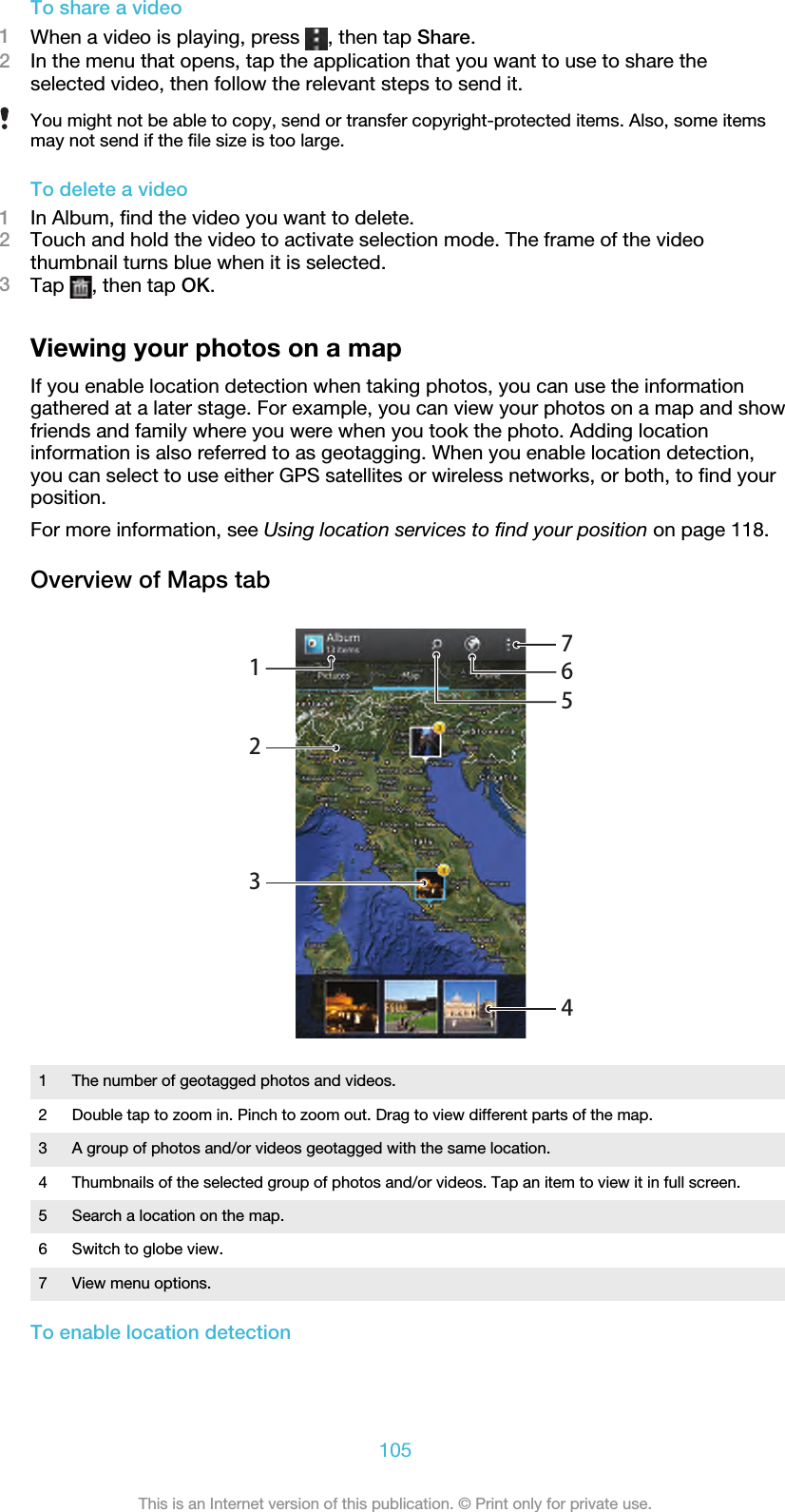 To share a video1When a video is playing, press  , then tap Share.2In the menu that opens, tap the application that you want to use to share theselected video, then follow the relevant steps to send it.You might not be able to copy, send or transfer copyright-protected items. Also, some itemsmay not send if the file size is too large.To delete a video1In Album, find the video you want to delete.2Touch and hold the video to activate selection mode. The frame of the videothumbnail turns blue when it is selected.3Tap  , then tap OK.Viewing your photos on a mapIf you enable location detection when taking photos, you can use the informationgathered at a later stage. For example, you can view your photos on a map and showfriends and family where you were when you took the photo. Adding locationinformation is also referred to as geotagging. When you enable location detection,you can select to use either GPS satellites or wireless networks, or both, to find yourposition.For more information, see Using location services to find your position on page 118.Overview of Maps tab12345761The number of geotagged photos and videos.2 Double tap to zoom in. Pinch to zoom out. Drag to view different parts of the map.3 A group of photos and/or videos geotagged with the same location.4 Thumbnails of the selected group of photos and/or videos. Tap an item to view it in full screen.5 Search a location on the map.6 Switch to globe view.7 View menu options.To enable location detection105This is an Internet version of this publication. © Print only for private use.