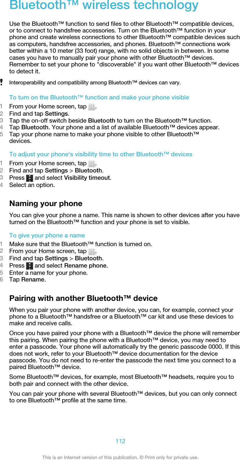 Bluetooth™ wireless technologyUse the Bluetooth™ function to send files to other Bluetooth™ compatible devices,or to connect to handsfree accessories. Turn on the Bluetooth™ function in yourphone and create wireless connections to other Bluetooth™ compatible devices suchas computers, handsfree accessories, and phones. Bluetooth™ connections workbetter within a 10 meter (33 foot) range, with no solid objects in between. In somecases you have to manually pair your phone with other Bluetooth™ devices.Remember to set your phone to &quot;discoverable&quot; if you want other Bluetooth™ devicesto detect it.Interoperability and compatibility among Bluetooth™ devices can vary.To turn on the Bluetooth™ function and make your phone visible1From your Home screen, tap  .2Find and tap Settings.3Tap the on-off switch beside Bluetooth to turn on the Bluetooth™ function.4Tap Bluetooth. Your phone and a list of available Bluetooth™ devices appear.5Tap your phone name to make your phone visible to other Bluetooth™devices.To adjust your phone&apos;s visibility time to other Bluetooth™ devices1From your Home screen, tap  .2Find and tap Settings &gt; Bluetooth.3Press   and select Visibility timeout.4Select an option.Naming your phoneYou can give your phone a name. This name is shown to other devices after you haveturned on the Bluetooth™ function and your phone is set to visible.To give your phone a name1Make sure that the Bluetooth™ function is turned on.2From your Home screen, tap  .3Find and tap Settings &gt; Bluetooth.4Press   and select Rename phone.5Enter a name for your phone.6Tap Rename.Pairing with another Bluetooth™ deviceWhen you pair your phone with another device, you can, for example, connect yourphone to a Bluetooth™ handsfree or a Bluetooth™ car kit and use these devices tomake and receive calls.Once you have paired your phone with a Bluetooth™ device the phone will rememberthis pairing. When pairing the phone with a Bluetooth™ device, you may need toenter a passcode. Your phone will automatically try the generic passcode 0000. If thisdoes not work, refer to your Bluetooth™ device documentation for the devicepasscode. You do not need to re-enter the passcode the next time you connect to apaired Bluetooth™ device.Some Bluetooth™ devices, for example, most Bluetooth™ headsets, require you toboth pair and connect with the other device.You can pair your phone with several Bluetooth™ devices, but you can only connectto one Bluetooth™ profile at the same time.112This is an Internet version of this publication. © Print only for private use.