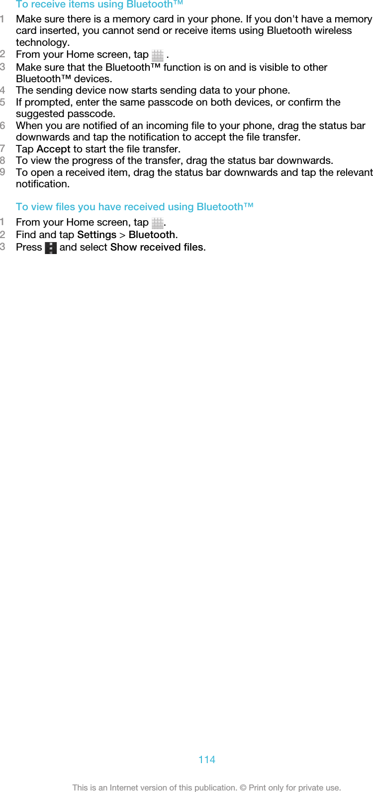 To receive items using Bluetooth™1Make sure there is a memory card in your phone. If you don&apos;t have a memorycard inserted, you cannot send or receive items using Bluetooth wirelesstechnology.2From your Home screen, tap   .3Make sure that the Bluetooth™ function is on and is visible to otherBluetooth™ devices.4The sending device now starts sending data to your phone.5If prompted, enter the same passcode on both devices, or confirm thesuggested passcode.6When you are notified of an incoming file to your phone, drag the status bardownwards and tap the notification to accept the file transfer.7Tap Accept to start the file transfer.8To view the progress of the transfer, drag the status bar downwards.9To open a received item, drag the status bar downwards and tap the relevantnotification.To view files you have received using Bluetooth™1From your Home screen, tap  .2Find and tap Settings &gt; Bluetooth.3Press   and select Show received files.114This is an Internet version of this publication. © Print only for private use.