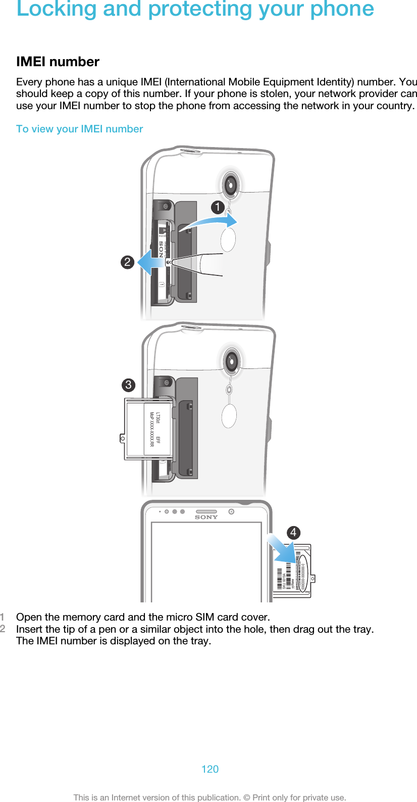 Locking and protecting your phoneIMEI numberEvery phone has a unique IMEI (International Mobile Equipment Identity) number. Youshould keep a copy of this number. If your phone is stolen, your network provider canuse your IMEI number to stop the phone from accessing the network in your country.To view your IMEI number41231Open the memory card and the micro SIM card cover.2Insert the tip of a pen or a similar object into the hole, then drag out the tray.The IMEI number is displayed on the tray.120This is an Internet version of this publication. © Print only for private use.