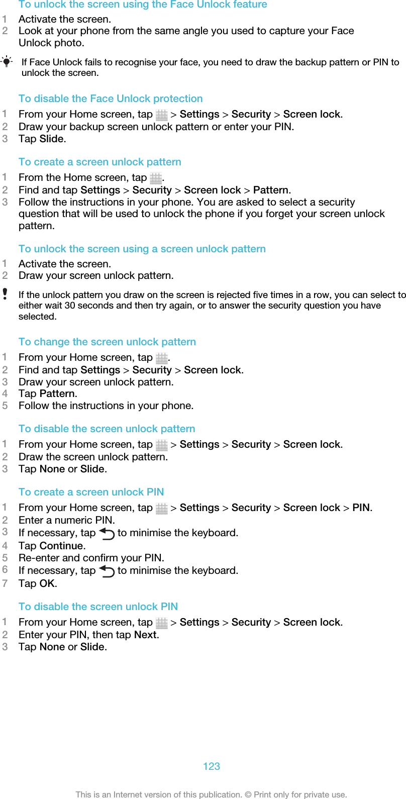 To unlock the screen using the Face Unlock feature1Activate the screen.2Look at your phone from the same angle you used to capture your FaceUnlock photo.If Face Unlock fails to recognise your face, you need to draw the backup pattern or PIN tounlock the screen.To disable the Face Unlock protection1From your Home screen, tap   &gt; Settings &gt; Security &gt; Screen lock.2Draw your backup screen unlock pattern or enter your PIN.3Tap Slide.To create a screen unlock pattern1From the Home screen, tap  .2Find and tap Settings &gt; Security &gt; Screen lock &gt; Pattern.3Follow the instructions in your phone. You are asked to select a securityquestion that will be used to unlock the phone if you forget your screen unlockpattern.To unlock the screen using a screen unlock pattern1Activate the screen.2Draw your screen unlock pattern.If the unlock pattern you draw on the screen is rejected five times in a row, you can select toeither wait 30 seconds and then try again, or to answer the security question you haveselected.To change the screen unlock pattern1From your Home screen, tap  .2Find and tap Settings &gt; Security &gt; Screen lock.3Draw your screen unlock pattern.4Tap Pattern.5Follow the instructions in your phone.To disable the screen unlock pattern1From your Home screen, tap   &gt; Settings &gt; Security &gt; Screen lock.2Draw the screen unlock pattern.3Tap None or Slide.To create a screen unlock PIN1From your Home screen, tap   &gt; Settings &gt; Security &gt; Screen lock &gt; PIN.2Enter a numeric PIN.3If necessary, tap   to minimise the keyboard.4Tap Continue.5Re-enter and confirm your PIN.6If necessary, tap   to minimise the keyboard.7Tap OK.To disable the screen unlock PIN1From your Home screen, tap   &gt; Settings &gt; Security &gt; Screen lock.2Enter your PIN, then tap Next.3Tap None or Slide.123This is an Internet version of this publication. © Print only for private use.