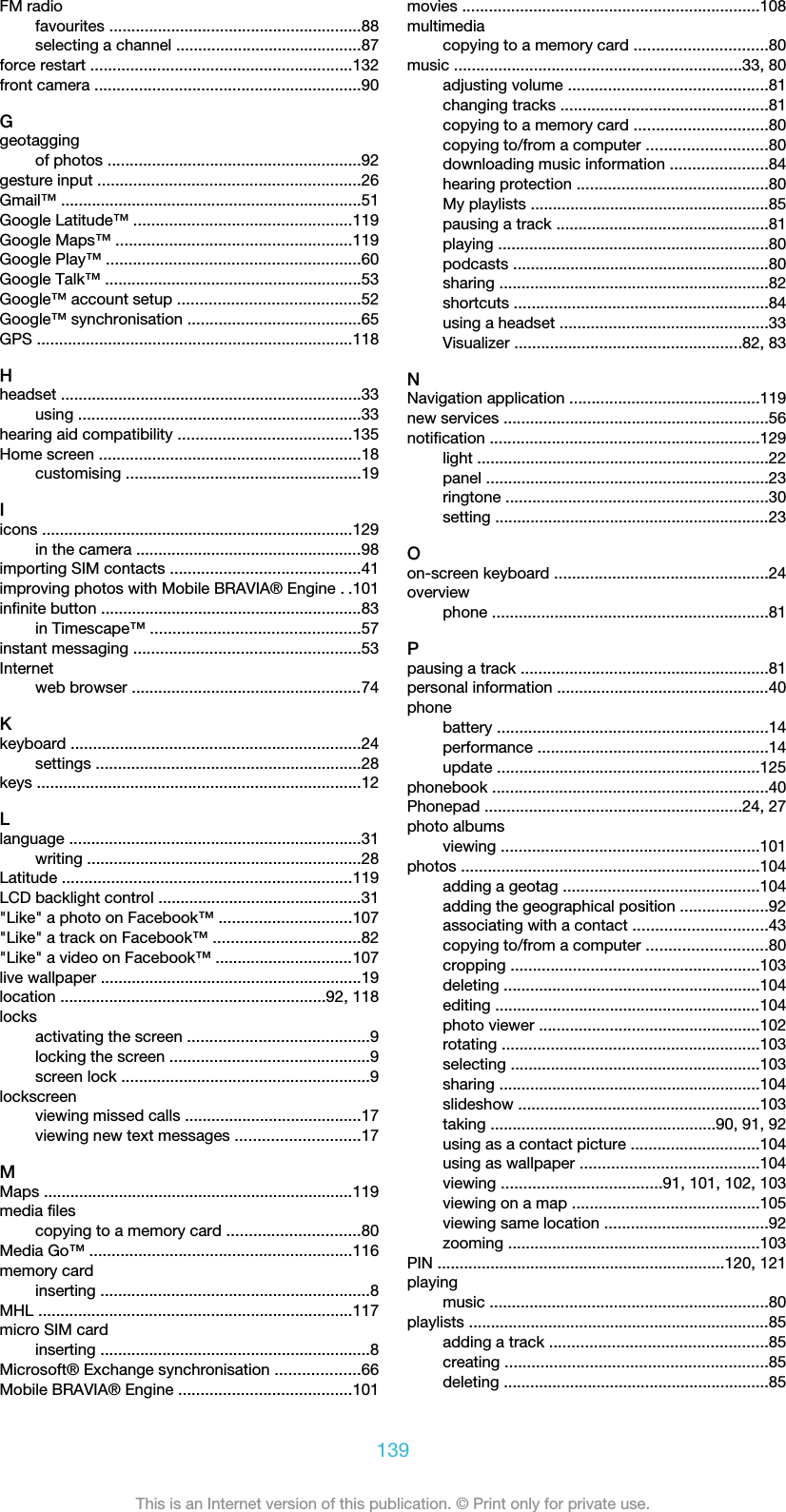 FM radiofavourites .........................................................88selecting a channel ..........................................87force restart ...........................................................132front camera ............................................................90Ggeotaggingof photos .........................................................92gesture input ...........................................................26Gmail™ ....................................................................51Google Latitude™ .................................................119Google Maps™ .....................................................119Google Play™ .........................................................60Google Talk™ ..........................................................53Google™ account setup .........................................52Google™ synchronisation .......................................65GPS .......................................................................118Hheadset ....................................................................33using ................................................................33hearing aid compatibility .......................................135Home screen ...........................................................18customising .....................................................19Iicons ......................................................................129in the camera ...................................................98importing SIM contacts ...........................................41improving photos with Mobile BRAVIA® Engine ..101infinite button ...........................................................83in Timescape™ ...............................................57instant messaging ...................................................53Internetweb browser ....................................................74Kkeyboard .................................................................24settings ............................................................28keys .........................................................................12Llanguage ..................................................................31writing ..............................................................28Latitude .................................................................119LCD backlight control ..............................................31&quot;Like&quot; a photo on Facebook™ ..............................107&quot;Like&quot; a track on Facebook™ .................................82&quot;Like&quot; a video on Facebook™ ...............................107live wallpaper ...........................................................19location ............................................................92, 118locksactivating the screen .........................................9locking the screen .............................................9screen lock ........................................................9lockscreenviewing missed calls ........................................17viewing new text messages ............................17MMaps ......................................................................119media filescopying to a memory card ..............................80Media Go™ ...........................................................116memory cardinserting .............................................................8MHL .......................................................................117micro SIM cardinserting .............................................................8Microsoft® Exchange synchronisation ...................66Mobile BRAVIA® Engine .......................................101movies ...................................................................108multimediacopying to a memory card ..............................80music .................................................................33, 80adjusting volume .............................................81changing tracks ...............................................81copying to a memory card ..............................80copying to/from a computer ...........................80downloading music information ......................84hearing protection ...........................................80My playlists ......................................................85pausing a track ................................................81playing .............................................................80podcasts ..........................................................80sharing .............................................................82shortcuts .........................................................84using a headset ...............................................33Visualizer ...................................................82, 83NNavigation application ...........................................119new services ............................................................56notification .............................................................129light ..................................................................22panel ................................................................23ringtone ...........................................................30setting ..............................................................23Oon-screen keyboard ................................................24overviewphone ..............................................................81Ppausing a track ........................................................81personal information ................................................40phonebattery .............................................................14performance ....................................................14update ...........................................................125phonebook ..............................................................40Phonepad ..........................................................24, 27photo albumsviewing ..........................................................101photos ...................................................................104adding a geotag ............................................104adding the geographical position ....................92associating with a contact ..............................43copying to/from a computer ...........................80cropping ........................................................103deleting ..........................................................104editing ............................................................104photo viewer ..................................................102rotating ..........................................................103selecting ........................................................103sharing ...........................................................104slideshow ......................................................103taking ...................................................90, 91, 92using as a contact picture .............................104using as wallpaper ........................................104viewing ....................................91, 101, 102, 103viewing on a map ..........................................105viewing same location .....................................92zooming .........................................................103PIN .................................................................120, 121playingmusic ...............................................................80playlists ....................................................................85adding a track .................................................85creating ...........................................................85deleting ............................................................85139This is an Internet version of this publication. © Print only for private use.