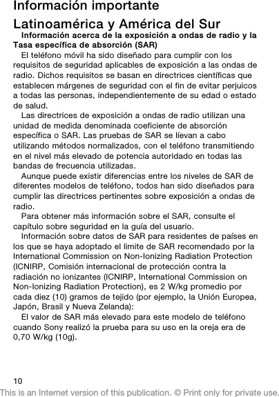 Información importanteLatinoamérica y América del SurInformación acerca de la exposición a ondas de radio y laTasa específica de absorción (SAR)El teléfono móvil ha sido diseñado para cumplir con losrequisitos de seguridad aplicables de exposición a las ondas deradio. Dichos requisitos se basan en directrices científicas queestablecen márgenes de seguridad con el fin de evitar perjuicosa todas las personas, independientemente de su edad o estadode salud.Las directrices de exposición a ondas de radio utilizan unaunidad de medida denominada coeficiente de absorciónespecífica o SAR. Las pruebas de SAR se líevan a caboutilizando métodos normalizados, con el teléfono transmitiendoen el nivel más elevado de potencia autoridado en todas lasbandas de frecuencia utilizadas.Aunque puede existir diferencias entre los niveles de SAR dediferentes modelos de teléfono, todos han sido diseñados paracumplir las directrices pertinentes sobre exposición a ondas deradio.Para obtener más información sobre el SAR, consulte elcapítulo sobre seguridad en la guía del usuario.Información sobre datos de SAR para residentes de países enlos que se haya adoptado el limite de SAR recomendado por laInternational Commission on Non-Ionizing Radiation Protection(ICNIRP, Comisión internacional de protección contra laradiación no ionizantes (ICNIRP, International Commission onNon-Ionizing Radiation Protection), es 2 W/kg promedio porcada diez (10) gramos de tejido (por ejemplo, la Unión Europea,Japón, Brasil y Nueva Zelanda):El valor de SAR más elevado para este modelo de teléfonocuando Sony realizó la prueba para su uso en la oreja era de0,70 W/kg (10g).10This is an Internet version of this publication. © Print only for private use.