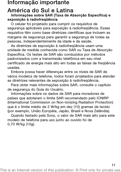 Informação importanteAmérica do Sul e LatinaInformações sobre SAR (Taxa de Absorção Específica) eexposição à radiofreqüênciaO celular foi projetado para cumprir os requisitos desegurança aplicáveis para exposição à radiofreqüência. Essesrequisitos têm como base diretrizes científicas que incluem asmargens de segurança para garantir a segurança de todas aspessoas, independentemente da idade e da saúde.As diretrizes de exposição à radiofreqüência usam umaunidade de medida conhecida como SAR ou Taxa de AbsorçãoEspecífica. Os testes de SAR são conduzidos por métodospadronizados com a transmissão telefônica em seu nívelcertificado de energia mais alto em todas as faixas de freqüênciausadas.Embora possa haver diferenças entre os níveis de SAR devários modelos de telefone, todos foram projetados para atenderas diretrizes relevantes de exposição à radiofreqüência.Para obter mais informações sobre SAR, consulte o capítulode segurança do Guia do Usuário.Informações sobre os dados de SAR para moradores depaíses que adotaram o limite SAR recomendado pelo ICNIRP(International Commission on Non-Ionizing Radiation Protection)que é o limite médio de 2 W/kg em dez (10) gramas de tecido(por exemplo, União Européia, Japão, Brasil e Nova Zelândia).Quando testado pela Sony, o valor de SAR mais alto para estemodelo de telefone para uso junto ao ouvido foi de0,70 W/kg (10g).11This is an Internet version of this publication. © Print only for private use.